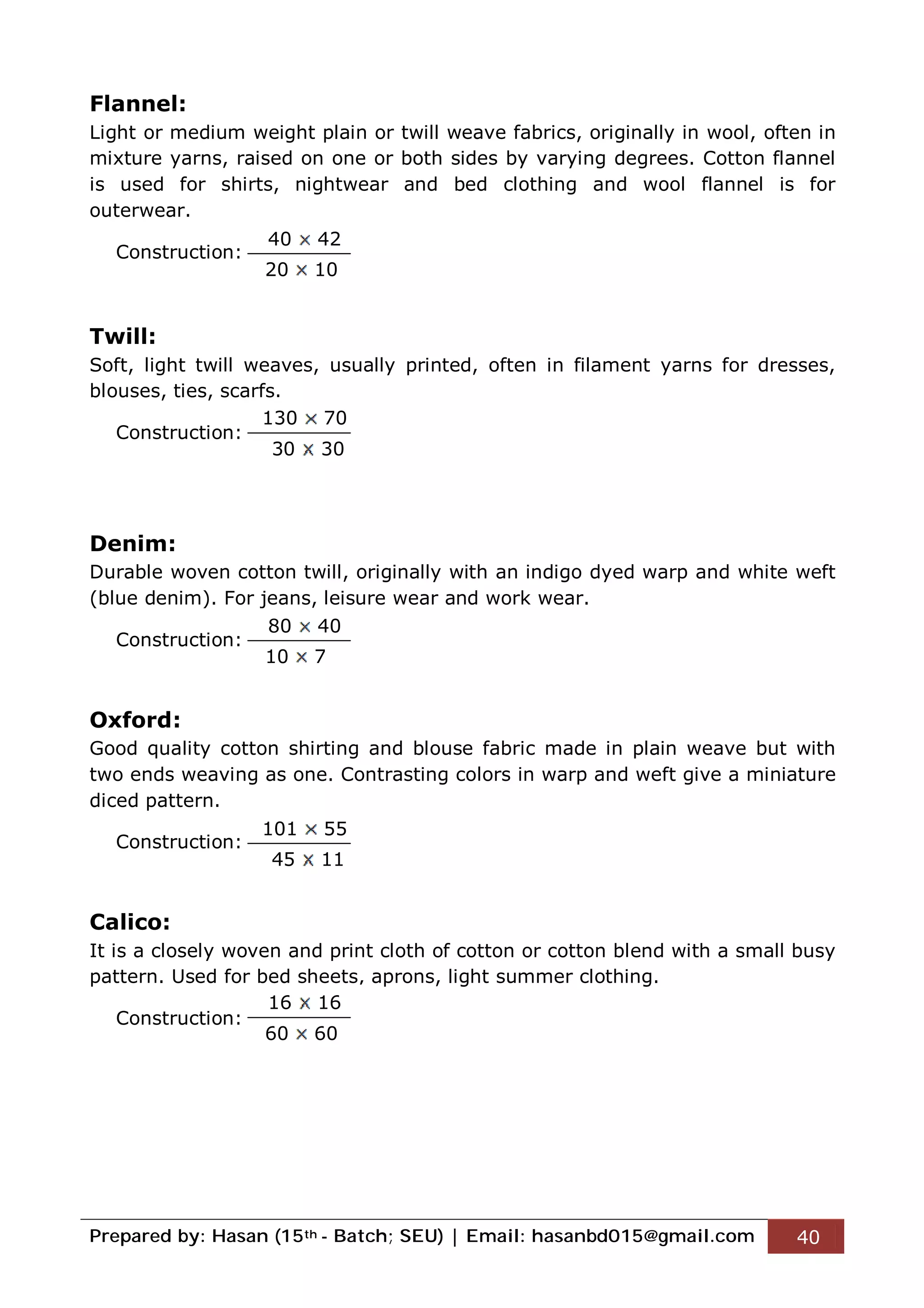 Prepared by: Hasan (15th - Batch; SEU) | Email: hasanbd015@gmail.com 40
Flannel:
Light or medium weight plain or twill weave fabrics, originally in wool, often in
mixture yarns, raised on one or both sides by varying degrees. Cotton flannel
is used for shirts, nightwear and bed clothing and wool flannel is for
outerwear.
Construction:
Twill:
Soft, light twill weaves, usually printed, often in filament yarns for dresses,
blouses, ties, scarfs.
Construction:
Denim:
Durable woven cotton twill, originally with an indigo dyed warp and white weft
(blue denim). For jeans, leisure wear and work wear.
Construction:
Oxford:
Good quality cotton shirting and blouse fabric made in plain weave but with
two ends weaving as one. Contrasting colors in warp and weft give a miniature
diced pattern.
Construction:
Calico:
It is a closely woven and print cloth of cotton or cotton blend with a small busy
pattern. Used for bed sheets, aprons, light summer clothing.
Construction:
40 42
20 10
130 70
30 30
80 40
10 7
101 55
45 11
16 16
60 60
 