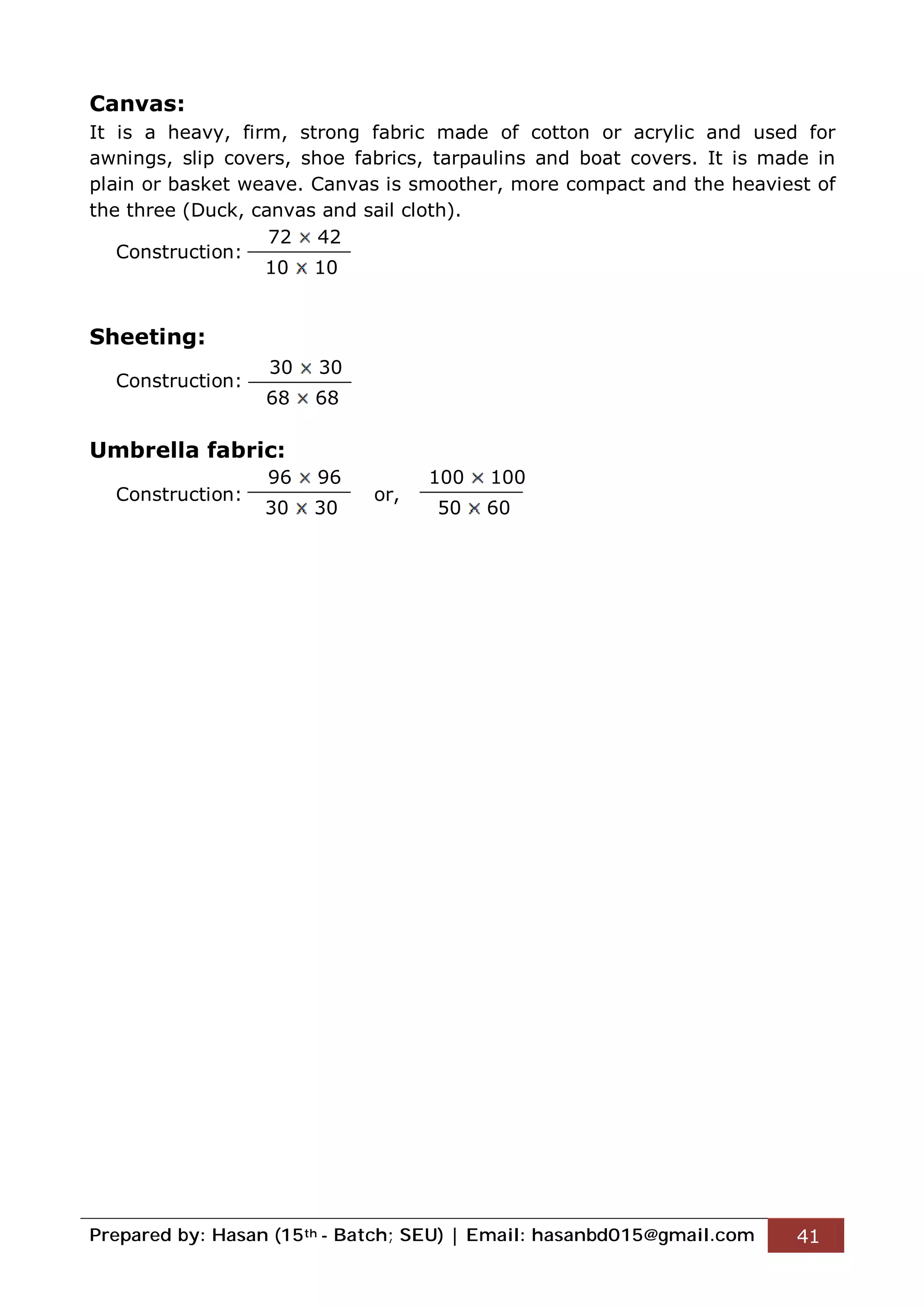 Prepared by: Hasan (15th - Batch; SEU) | Email: hasanbd015@gmail.com 41
Canvas:
It is a heavy, firm, strong fabric made of cotton or acrylic and used for
awnings, slip covers, shoe fabrics, tarpaulins and boat covers. It is made in
plain or basket weave. Canvas is smoother, more compact and the heaviest of
the three (Duck, canvas and sail cloth).
Construction:
Sheeting:
Construction:
Umbrella fabric:
Construction: or,
72 42
10 10
30 30
68 68
96 96
30 30
100 100
50 60
 