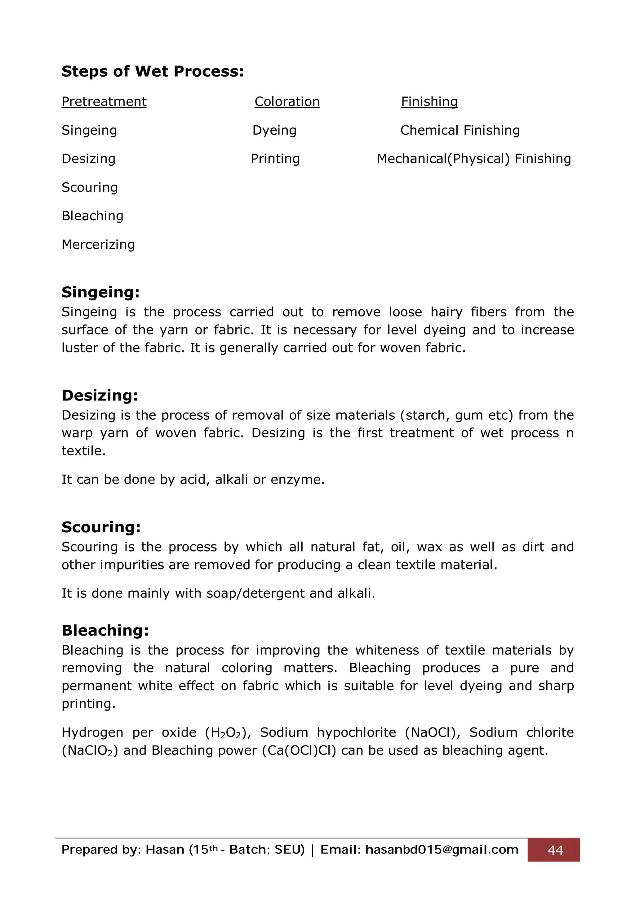 Prepared by: Hasan (15th - Batch; SEU) | Email: hasanbd015@gmail.com 44
Steps of Wet Process:
Pretreatment Coloration Finishing
Singeing Dyeing Chemical Finishing
Desizing Printing Mechanical(Physical) Finishing
Scouring
Bleaching
Mercerizing
Singeing:
Singeing is the process carried out to remove loose hairy fibers from the
surface of the yarn or fabric. It is necessary for level dyeing and to increase
luster of the fabric. It is generally carried out for woven fabric.
Desizing:
Desizing is the process of removal of size materials (starch, gum etc) from the
warp yarn of woven fabric. Desizing is the first treatment of wet process n
textile.
It can be done by acid, alkali or enzyme.
Scouring:
Scouring is the process by which all natural fat, oil, wax as well as dirt and
other impurities are removed for producing a clean textile material.
It is done mainly with soap/detergent and alkali.
Bleaching:
Bleaching is the process for improving the whiteness of textile materials by
removing the natural coloring matters. Bleaching produces a pure and
permanent white effect on fabric which is suitable for level dyeing and sharp
printing.
Hydrogen per oxide (H2O2), Sodium hypochlorite (NaOCl), Sodium chlorite
(NaClO2) and Bleaching power (Ca(OCl)Cl) can be used as bleaching agent.
 