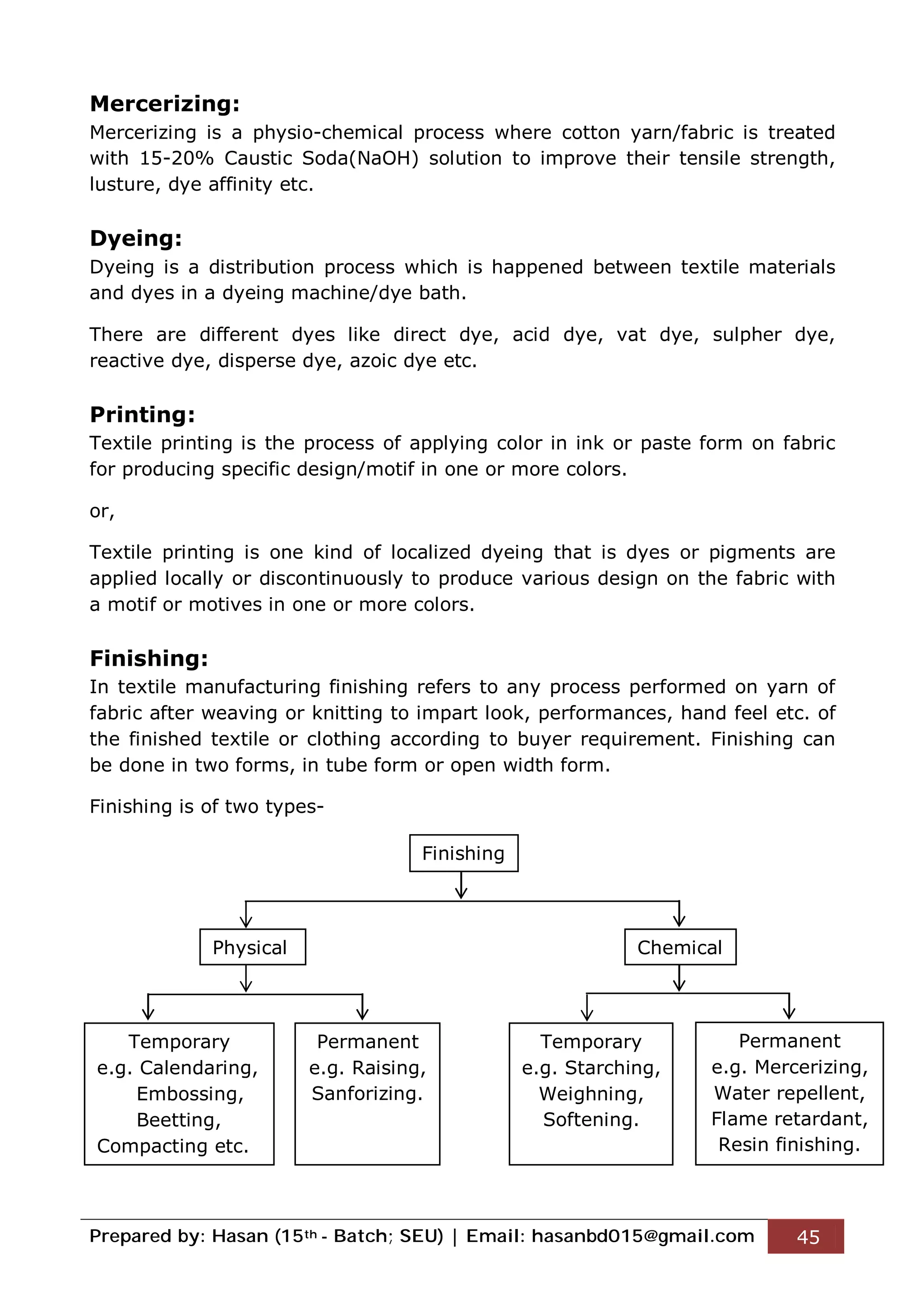 Prepared by: Hasan (15th - Batch; SEU) | Email: hasanbd015@gmail.com 45
Mercerizing:
Mercerizing is a physio-chemical process where cotton yarn/fabric is treated
with 15-20% Caustic Soda(NaOH) solution to improve their tensile strength,
lusture, dye affinity etc.
Dyeing:
Dyeing is a distribution process which is happened between textile materials
and dyes in a dyeing machine/dye bath.
There are different dyes like direct dye, acid dye, vat dye, sulpher dye,
reactive dye, disperse dye, azoic dye etc.
Printing:
Textile printing is the process of applying color in ink or paste form on fabric
for producing specific design/motif in one or more colors.
or,
Textile printing is one kind of localized dyeing that is dyes or pigments are
applied locally or discontinuously to produce various design on the fabric with
a motif or motives in one or more colors.
Finishing:
In textile manufacturing finishing refers to any process performed on yarn of
fabric after weaving or knitting to impart look, performances, hand feel etc. of
the finished textile or clothing according to buyer requirement. Finishing can
be done in two forms, in tube form or open width form.
Finishing is of two types-
Finishing
Physical Chemical
Temporary
e.g. Calendaring,
Embossing,
Beetting,
Compacting etc.
Permanent
e.g. Raising,
Sanforizing.
Temporary
e.g. Starching,
Weighning,
Softening.
Permanent
e.g. Mercerizing,
Water repellent,
Flame retardant,
Resin finishing.
 