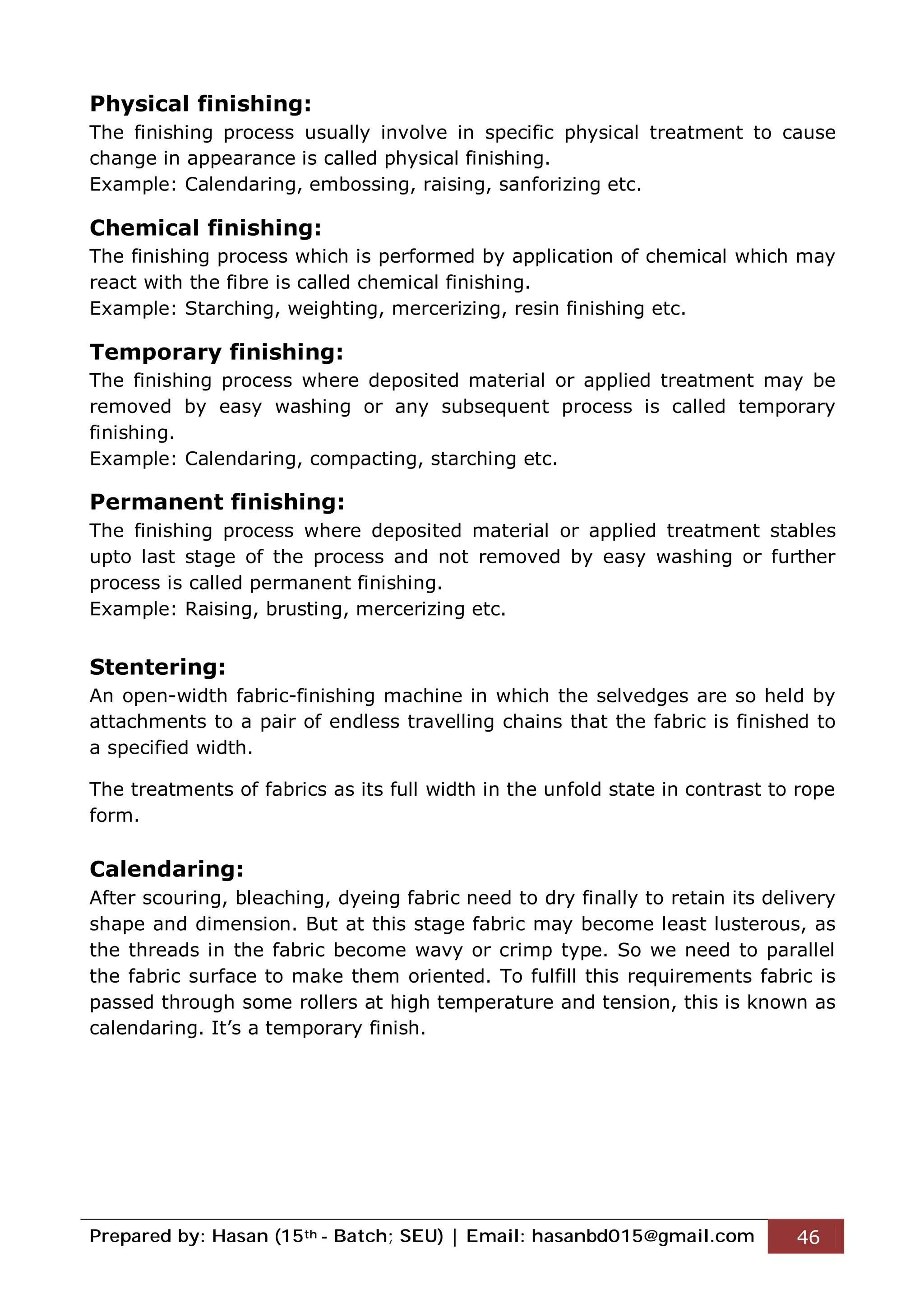 Prepared by: Hasan (15th - Batch; SEU) | Email: hasanbd015@gmail.com 46
Physical finishing:
The finishing process usually involve in specific physical treatment to cause
change in appearance is called physical finishing.
Example: Calendaring, embossing, raising, sanforizing etc.
Chemical finishing:
The finishing process which is performed by application of chemical which may
react with the fibre is called chemical finishing.
Example: Starching, weighting, mercerizing, resin finishing etc.
Temporary finishing:
The finishing process where deposited material or applied treatment may be
removed by easy washing or any subsequent process is called temporary
finishing.
Example: Calendaring, compacting, starching etc.
Permanent finishing:
The finishing process where deposited material or applied treatment stables
upto last stage of the process and not removed by easy washing or further
process is called permanent finishing.
Example: Raising, brusting, mercerizing etc.
Stentering:
An open-width fabric-finishing machine in which the selvedges are so held by
attachments to a pair of endless travelling chains that the fabric is finished to
a specified width.
The treatments of fabrics as its full width in the unfold state in contrast to rope
form.
Calendaring:
After scouring, bleaching, dyeing fabric need to dry finally to retain its delivery
shape and dimension. But at this stage fabric may become least lusterous, as
the threads in the fabric become wavy or crimp type. So we need to parallel
the fabric surface to make them oriented. To fulfill this requirements fabric is
passed through some rollers at high temperature and tension, this is known as
calendaring. It’s a temporary finish.
 