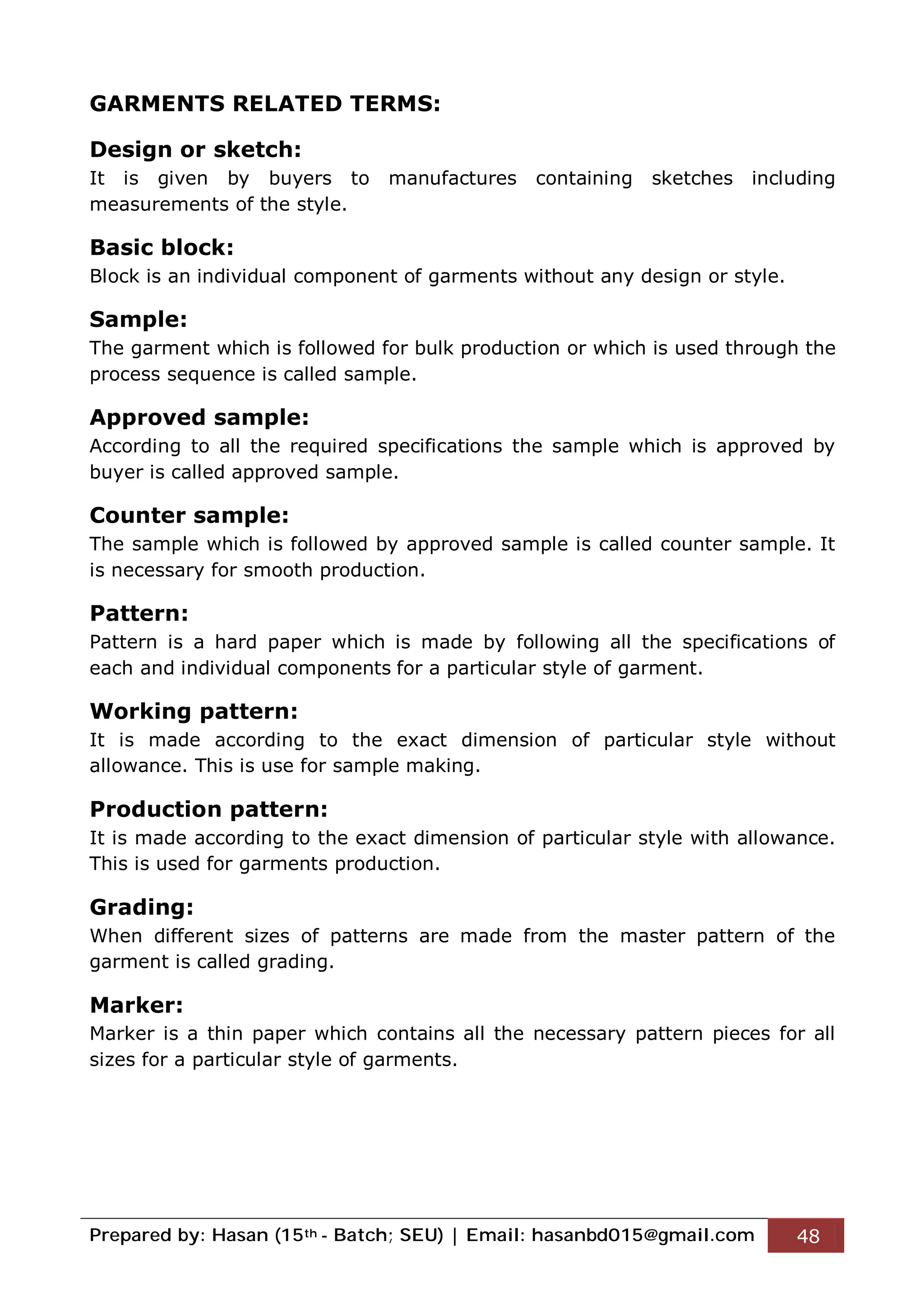 Prepared by: Hasan (15th - Batch; SEU) | Email: hasanbd015@gmail.com 48
GARMENTS RELATED TERMS:
Design or sketch:
It is given by buyers to manufactures containing sketches including
measurements of the style.
Basic block:
Block is an individual component of garments without any design or style.
Sample:
The garment which is followed for bulk production or which is used through the
process sequence is called sample.
Approved sample:
According to all the required specifications the sample which is approved by
buyer is called approved sample.
Counter sample:
The sample which is followed by approved sample is called counter sample. It
is necessary for smooth production.
Pattern:
Pattern is a hard paper which is made by following all the specifications of
each and individual components for a particular style of garment.
Working pattern:
It is made according to the exact dimension of particular style without
allowance. This is use for sample making.
Production pattern:
It is made according to the exact dimension of particular style with allowance.
This is used for garments production.
Grading:
When different sizes of patterns are made from the master pattern of the
garment is called grading.
Marker:
Marker is a thin paper which contains all the necessary pattern pieces for all
sizes for a particular style of garments.
 
