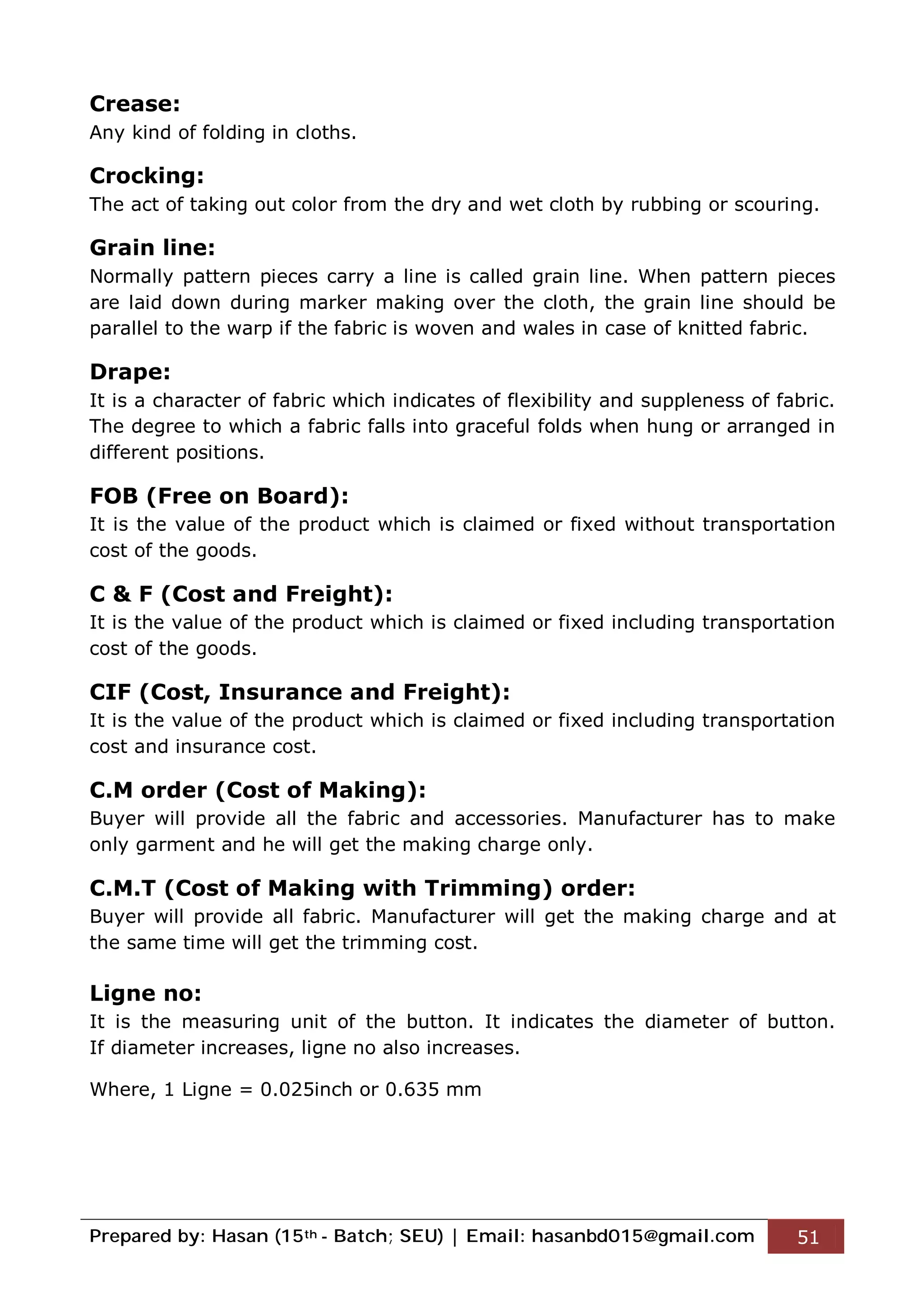 Prepared by: Hasan (15th - Batch; SEU) | Email: hasanbd015@gmail.com 51
Crease:
Any kind of folding in cloths.
Crocking:
The act of taking out color from the dry and wet cloth by rubbing or scouring.
Grain line:
Normally pattern pieces carry a line is called grain line. When pattern pieces
are laid down during marker making over the cloth, the grain line should be
parallel to the warp if the fabric is woven and wales in case of knitted fabric.
Drape:
It is a character of fabric which indicates of flexibility and suppleness of fabric.
The degree to which a fabric falls into graceful folds when hung or arranged in
different positions.
FOB (Free on Board):
It is the value of the product which is claimed or fixed without transportation
cost of the goods.
C & F (Cost and Freight):
It is the value of the product which is claimed or fixed including transportation
cost of the goods.
CIF (Cost, Insurance and Freight):
It is the value of the product which is claimed or fixed including transportation
cost and insurance cost.
C.M order (Cost of Making):
Buyer will provide all the fabric and accessories. Manufacturer has to make
only garment and he will get the making charge only.
C.M.T (Cost of Making with Trimming) order:
Buyer will provide all fabric. Manufacturer will get the making charge and at
the same time will get the trimming cost.
Ligne no:
It is the measuring unit of the button. It indicates the diameter of button.
If diameter increases, ligne no also increases.
Where, 1 Ligne = 0.025inch or 0.635 mm
 