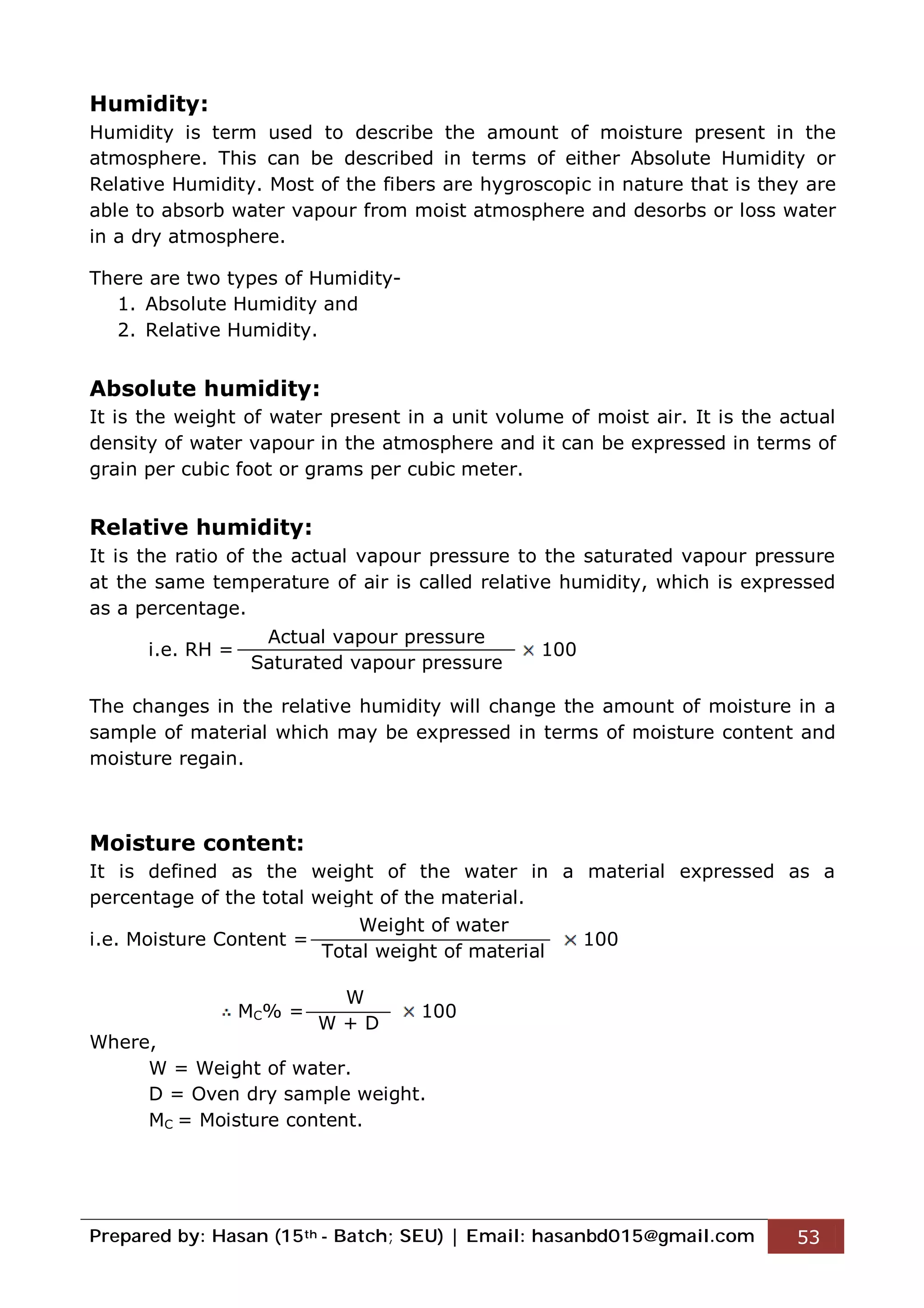 Prepared by: Hasan (15th - Batch; SEU) | Email: hasanbd015@gmail.com 53
Humidity:
Humidity is term used to describe the amount of moisture present in the
atmosphere. This can be described in terms of either Absolute Humidity or
Relative Humidity. Most of the fibers are hygroscopic in nature that is they are
able to absorb water vapour from moist atmosphere and desorbs or loss water
in a dry atmosphere.
There are two types of Humidity-
1. Absolute Humidity and
2. Relative Humidity.
Absolute humidity:
It is the weight of water present in a unit volume of moist air. It is the actual
density of water vapour in the atmosphere and it can be expressed in terms of
grain per cubic foot or grams per cubic meter.
Relative humidity:
It is the ratio of the actual vapour pressure to the saturated vapour pressure
at the same temperature of air is called relative humidity, which is expressed
as a percentage.
i.e. RH = 100
The changes in the relative humidity will change the amount of moisture in a
sample of material which may be expressed in terms of moisture content and
moisture regain.
Moisture content:
It is defined as the weight of the water in a material expressed as a
percentage of the total weight of the material.
i.e. Moisture Content = 100
MC% = 100
Where,
W = Weight of water.
D = Oven dry sample weight.
MC = Moisture content.
Actual vapour pressure
Saturated vapour pressure
Weight of water
Total weight of material
W
W + D
 