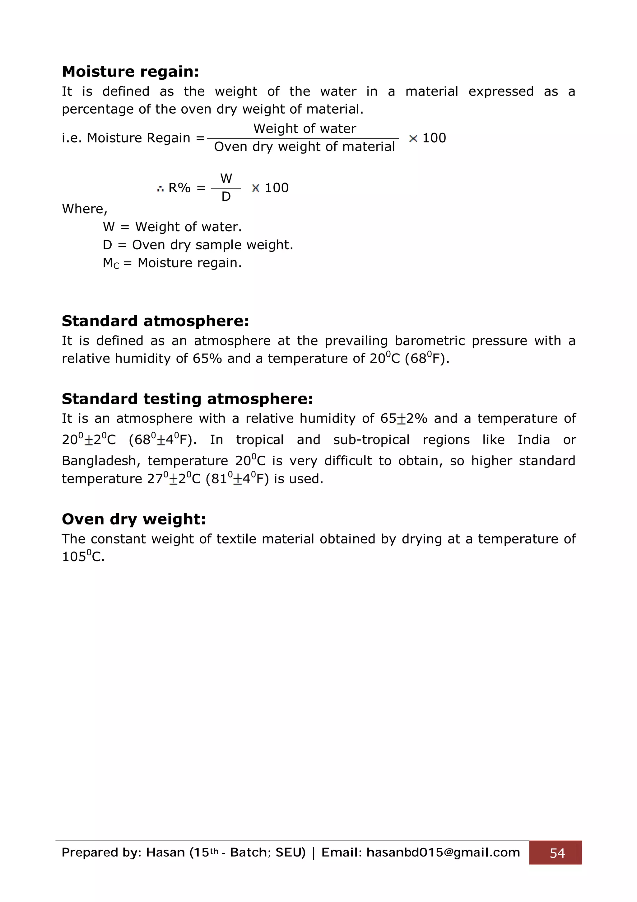 Prepared by: Hasan (15th - Batch; SEU) | Email: hasanbd015@gmail.com 54
Moisture regain:
It is defined as the weight of the water in a material expressed as a
percentage of the oven dry weight of material.
i.e. Moisture Regain = 100
R% = 100
Where,
W = Weight of water.
D = Oven dry sample weight.
MC = Moisture regain.
Standard atmosphere:
It is defined as an atmosphere at the prevailing barometric pressure with a
relative humidity of 65% and a temperature of 200
C (680
F).
Standard testing atmosphere:
It is an atmosphere with a relative humidity of 65 2% and a temperature of
200
20
C (680
40
F). In tropical and sub-tropical regions like India or
Bangladesh, temperature 200
C is very difficult to obtain, so higher standard
temperature 270
20
C (810
40
F) is used.
Oven dry weight:
The constant weight of textile material obtained by drying at a temperature of
1050
C.
Weight of water
Oven dry weight of material
W
D
 