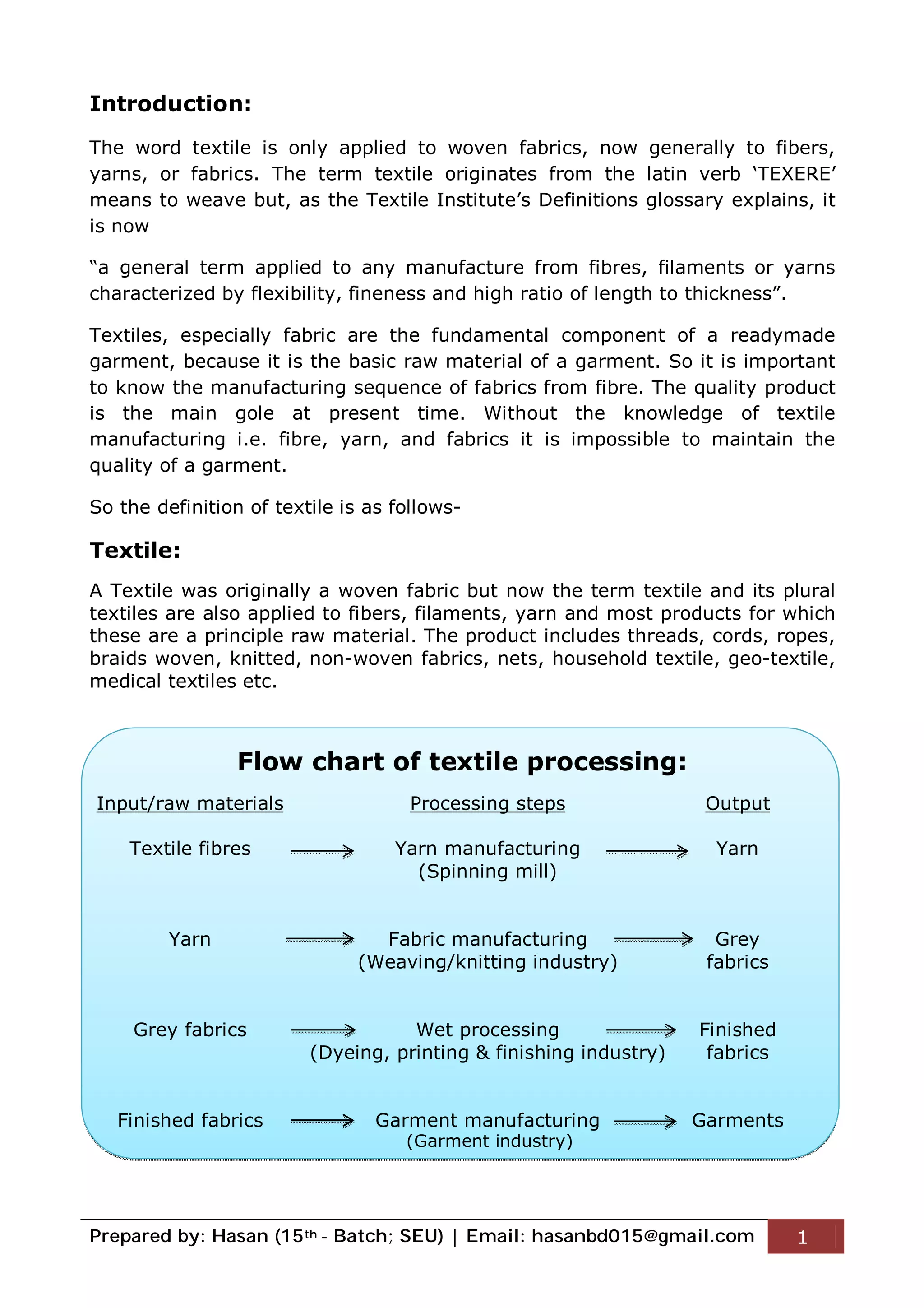Prepared by: Hasan (15th - Batch; SEU) | Email: hasanbd015@gmail.com 1
Introduction:
The word textile is only applied to woven fabrics, now generally to fibers,
yarns, or fabrics. The term textile originates from the latin verb ‘TEXERE’
means to weave but, as the Textile Institute’s Definitions glossary explains, it
is now
“a general term applied to any manufacture from fibres, filaments or yarns
characterized by flexibility, fineness and high ratio of length to thickness”.
Textiles, especially fabric are the fundamental component of a readymade
garment, because it is the basic raw material of a garment. So it is important
to know the manufacturing sequence of fabrics from fibre. The quality product
is the main gole at present time. Without the knowledge of textile
manufacturing i.e. fibre, yarn, and fabrics it is impossible to maintain the
quality of a garment.
So the definition of textile is as follows-
Textile:
A Textile was originally a woven fabric but now the term textile and its plural
textiles are also applied to fibers, filaments, yarn and most products for which
these are a principle raw material. The product includes threads, cords, ropes,
braids woven, knitted, non-woven fabrics, nets, household textile, geo-textile,
medical textiles etc.
Flow chart of textile processing:
Input/raw materials Processing steps Output
Textile fibres Yarn manufacturing
(Spinning mill)
Yarn
Yarn Fabric manufacturing
(Weaving/knitting industry)
Grey
fabrics
Grey fabrics Wet processing
(Dyeing, printing & finishing industry)
Finished
fabrics
Finished fabrics Garment manufacturing Garments
(Garment industry)
 