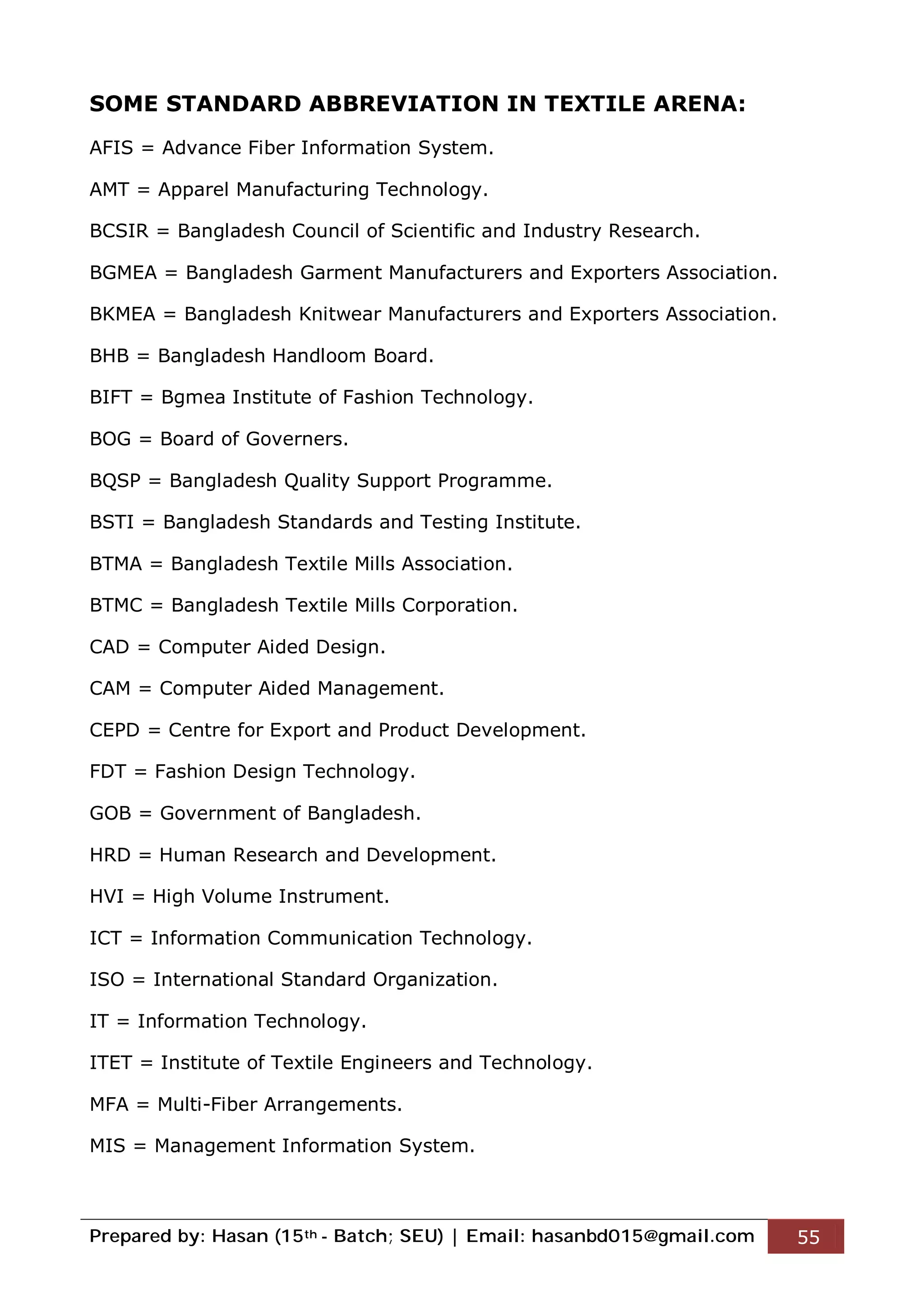 Prepared by: Hasan (15th - Batch; SEU) | Email: hasanbd015@gmail.com 55
SOME STANDARD ABBREVIATION IN TEXTILE ARENA:
AFIS = Advance Fiber Information System.
AMT = Apparel Manufacturing Technology.
BCSIR = Bangladesh Council of Scientific and Industry Research.
BGMEA = Bangladesh Garment Manufacturers and Exporters Association.
BKMEA = Bangladesh Knitwear Manufacturers and Exporters Association.
BHB = Bangladesh Handloom Board.
BIFT = Bgmea Institute of Fashion Technology.
BOG = Board of Governers.
BQSP = Bangladesh Quality Support Programme.
BSTI = Bangladesh Standards and Testing Institute.
BTMA = Bangladesh Textile Mills Association.
BTMC = Bangladesh Textile Mills Corporation.
CAD = Computer Aided Design.
CAM = Computer Aided Management.
CEPD = Centre for Export and Product Development.
FDT = Fashion Design Technology.
GOB = Government of Bangladesh.
HRD = Human Research and Development.
HVI = High Volume Instrument.
ICT = Information Communication Technology.
ISO = International Standard Organization.
IT = Information Technology.
ITET = Institute of Textile Engineers and Technology.
MFA = Multi-Fiber Arrangements.
MIS = Management Information System.
 