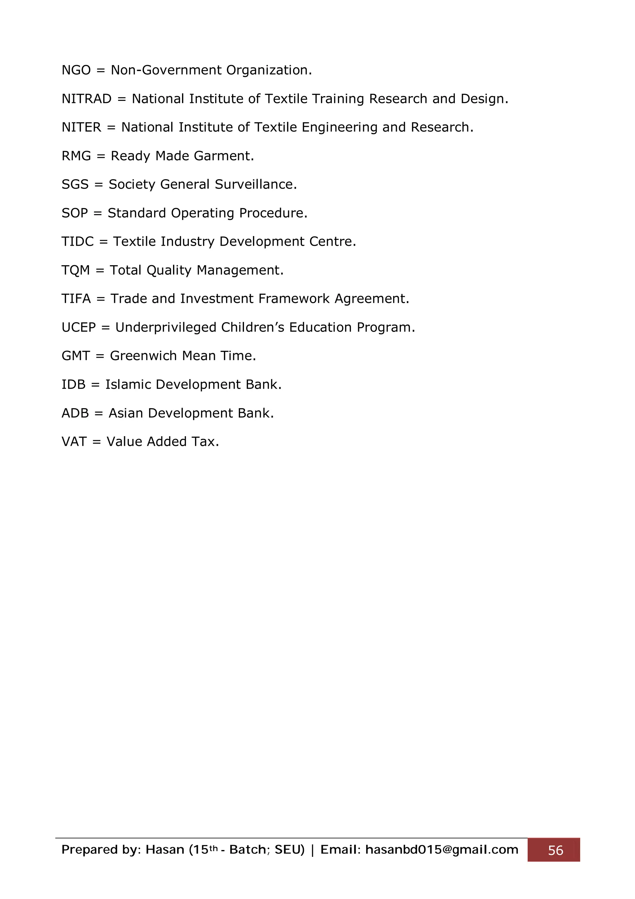 Prepared by: Hasan (15th - Batch; SEU) | Email: hasanbd015@gmail.com 56
NGO = Non-Government Organization.
NITRAD = National Institute of Textile Training Research and Design.
NITER = National Institute of Textile Engineering and Research.
RMG = Ready Made Garment.
SGS = Society General Surveillance.
SOP = Standard Operating Procedure.
TIDC = Textile Industry Development Centre.
TQM = Total Quality Management.
TIFA = Trade and Investment Framework Agreement.
UCEP = Underprivileged Children’s Education Program.
GMT = Greenwich Mean Time.
IDB = Islamic Development Bank.
ADB = Asian Development Bank.
VAT = Value Added Tax.
 