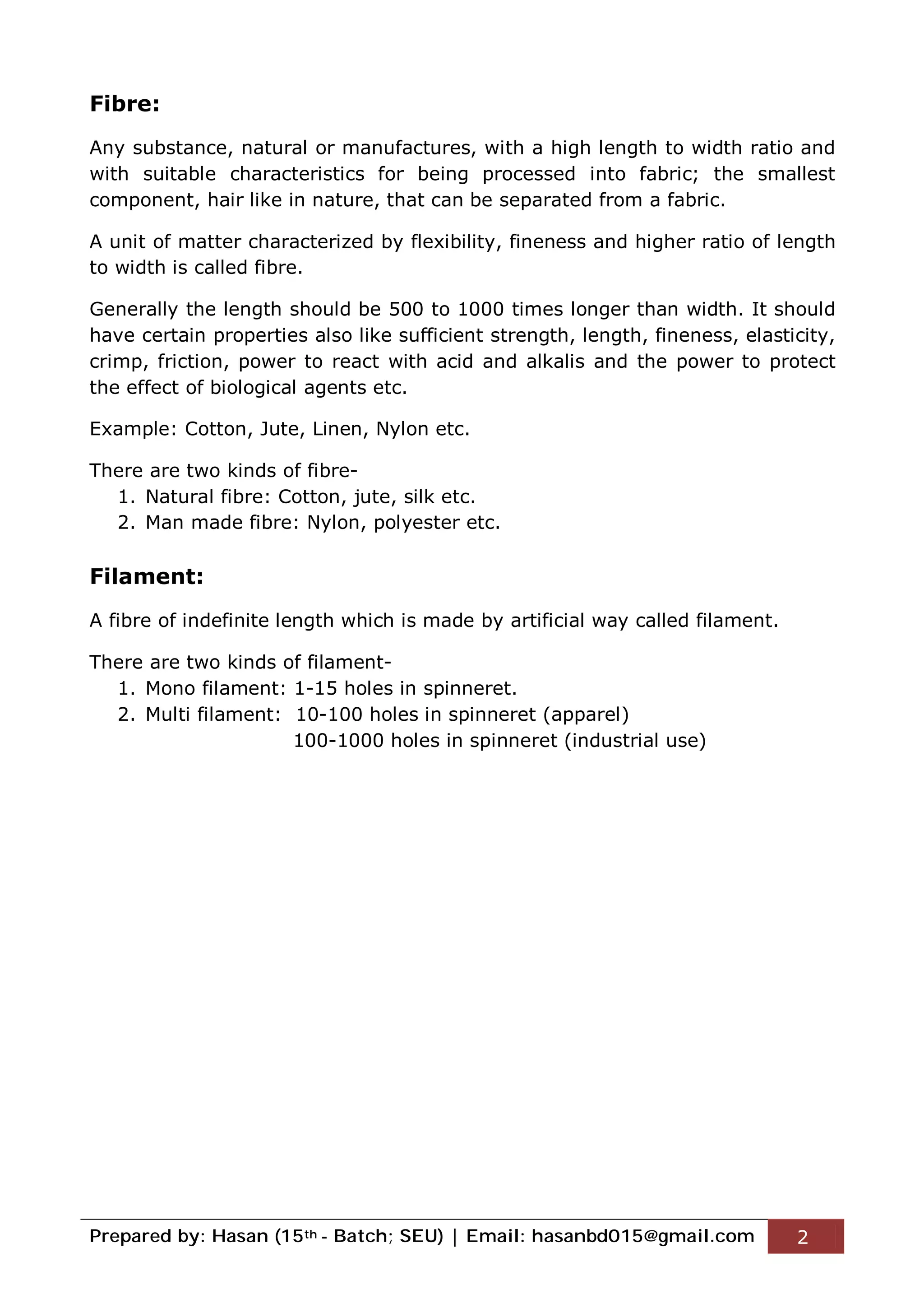 Prepared by: Hasan (15th - Batch; SEU) | Email: hasanbd015@gmail.com 2
Fibre:
Any substance, natural or manufactures, with a high length to width ratio and
with suitable characteristics for being processed into fabric; the smallest
component, hair like in nature, that can be separated from a fabric.
A unit of matter characterized by flexibility, fineness and higher ratio of length
to width is called fibre.
Generally the length should be 500 to 1000 times longer than width. It should
have certain properties also like sufficient strength, length, fineness, elasticity,
crimp, friction, power to react with acid and alkalis and the power to protect
the effect of biological agents etc.
Example: Cotton, Jute, Linen, Nylon etc.
There are two kinds of fibre-
1. Natural fibre: Cotton, jute, silk etc.
2. Man made fibre: Nylon, polyester etc.
Filament:
A fibre of indefinite length which is made by artificial way called filament.
There are two kinds of filament-
1. Mono filament: 1-15 holes in spinneret.
2. Multi filament: 10-100 holes in spinneret (apparel)
100-1000 holes in spinneret (industrial use)
 