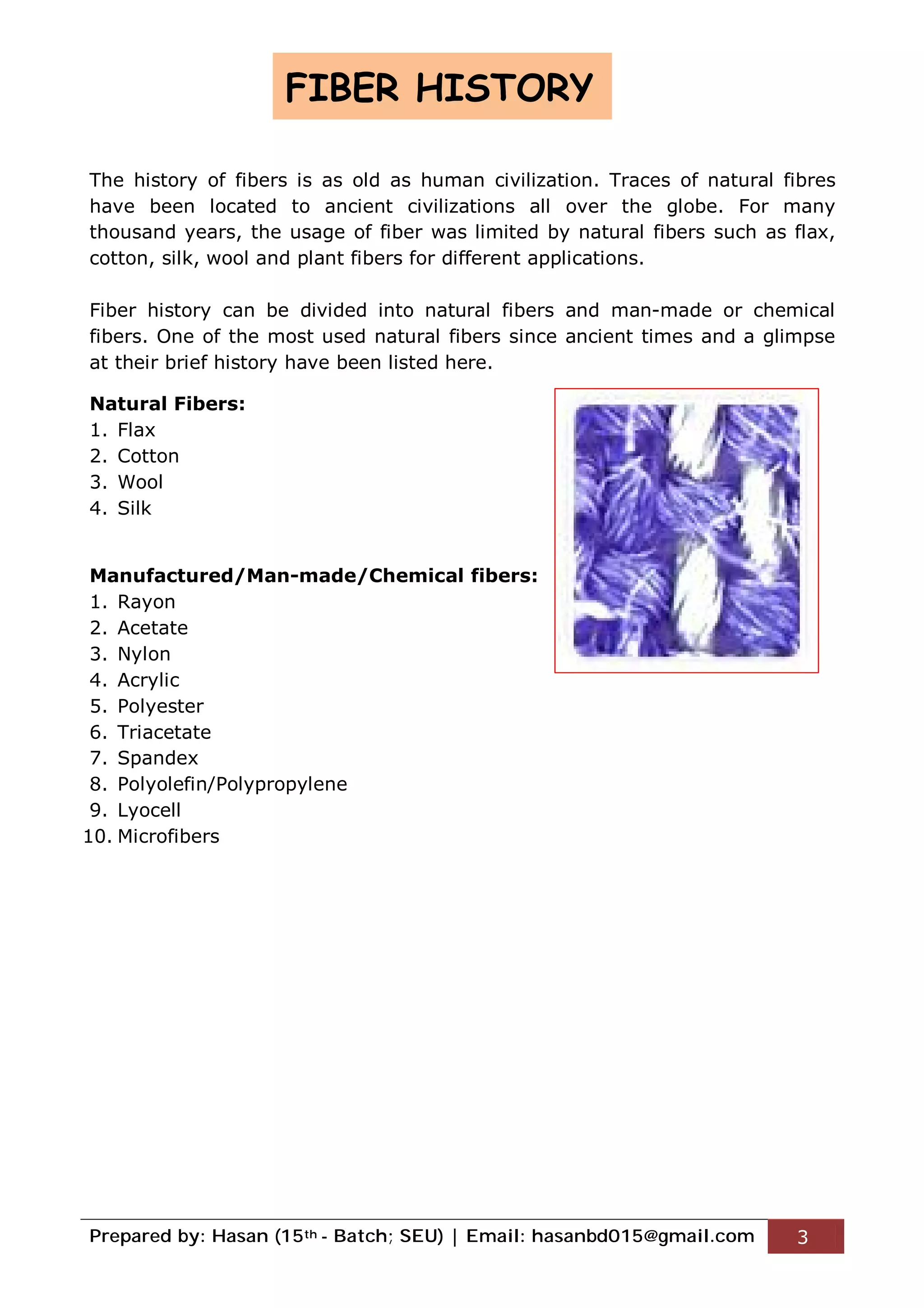 Prepared by: Hasan (15th - Batch; SEU) | Email: hasanbd015@gmail.com 3
The history of fibers is as old as human civilization. Traces of natural fibres
have been located to ancient civilizations all over the globe. For many
thousand years, the usage of fiber was limited by natural fibers such as flax,
cotton, silk, wool and plant fibers for different applications.
Fiber history can be divided into natural fibers and man-made or chemical
fibers. One of the most used natural fibers since ancient times and a glimpse
at their brief history have been listed here.
Natural Fibers:
1. Flax
2. Cotton
3. Wool
4. Silk
Manufactured/Man-made/Chemical fibers:
1. Rayon
2. Acetate
3. Nylon
4. Acrylic
5. Polyester
6. Triacetate
7. Spandex
8. Polyolefin/Polypropylene
9. Lyocell
10. Microfibers
FIBER HISTORY
 