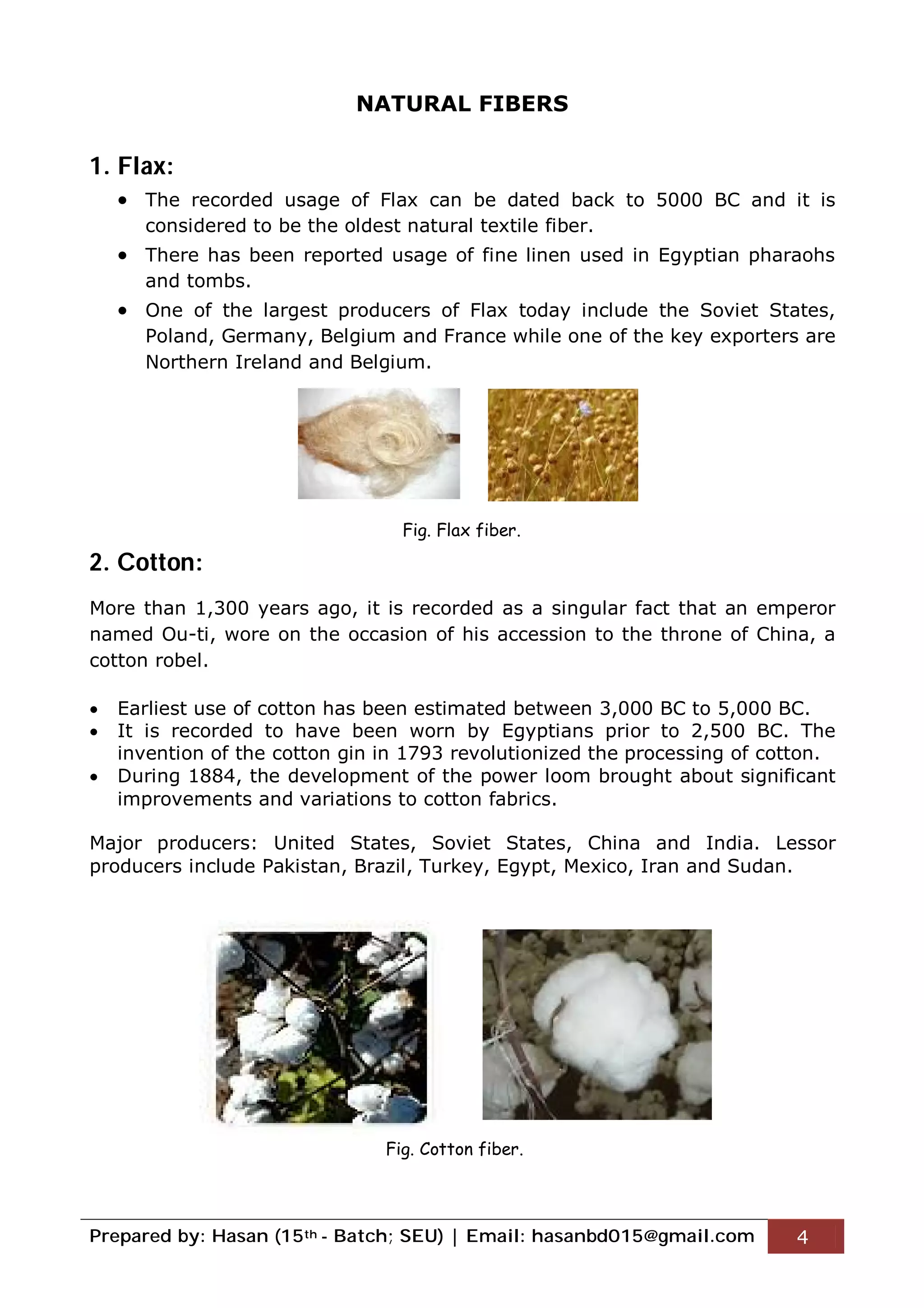 Prepared by: Hasan (15th - Batch; SEU) | Email: hasanbd015@gmail.com 4
NATURAL FIBERS
1. Flax:
 The recorded usage of Flax can be dated back to 5000 BC and it is
considered to be the oldest natural textile fiber.
 There has been reported usage of fine linen used in Egyptian pharaohs
and tombs.
 One of the largest producers of Flax today include the Soviet States,
Poland, Germany, Belgium and France while one of the key exporters are
Northern Ireland and Belgium.
2. Cotton:
More than 1,300 years ago, it is recorded as a singular fact that an emperor
named Ou-ti, wore on the occasion of his accession to the throne of China, a
cotton robel.
 Earliest use of cotton has been estimated between 3,000 BC to 5,000 BC.
 It is recorded to have been worn by Egyptians prior to 2,500 BC. The
invention of the cotton gin in 1793 revolutionized the processing of cotton.
 During 1884, the development of the power loom brought about significant
improvements and variations to cotton fabrics.
Major producers: United States, Soviet States, China and India. Lessor
producers include Pakistan, Brazil, Turkey, Egypt, Mexico, Iran and Sudan.
Fig. Flax fiber.
Fig. Cotton fiber.
 