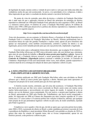 11
da legislação da nação, mesmo contra a vontade do povo nativo e sem que este tenha uma idéia das
verdadeiras razões do que está acontecendo. Ao povo, e às autoridades civis e religiosas, é dada a
falsa impressão de que tudo é o resultado do destino natural e inevitável da história.

       Do ponto de vista do conteúdo, para além da técnica, o relatório da Fundação MacArthur
não é nada mais do que a aplicação concreta no Brasil dos princípios da estratégia de direitos
reprodutivos elaborado em 1990 pela Fundação Ford, aplicada nos anos seguintes à ONU, ao Brasil
e a inúmeros outros países. O relatório de como a Fundação MacArthur aplicou 36 milhões de
dólares entre 1990 e 2002 para desenvolver a política dos direitos reprodutivos e implantar o aborto
no Brasil está no seguinte arquivo:

                   http://www.votopelavida.com/macarthurlessonslearned.pdf

 Estes três documentos, em seu conjunto, (o Relatório Reece, a Estratégia de Saúde Reprodutiva da
Fundação Ford e o relatório da Fundação MacArthur no Brasil), ilustram perfeitamente bem o
mecanismo básico de ação das grandes Fundações e explica como, apesar do povo brasileiro não
apenas ser maciçamente, como também crescentemente, contrário à prática do aborto e à sua
legalização, possa existir tamanha pressão para que este seja promovido, implantado e legalizado.

       Convém notar, para a subseqüente leitura deste documento, que na página 56 do relatório, a
Fundação MacArthur afirma que em 2002 estava deixando o país, não sem declarar que, entretanto,
após mais de uma década de trabalho, o Brasil já estava pronto para legalizar o aborto. Apesar de
deixar o Brasil, a Fundação deixava recursos a serem gerenciados pelo CEBRAP, para que a
Comissão de Cidadania e Reprodução pudesse continuar o trabalho já iniciado. A Comissão de
Cidadania e Reprodução (CCR) será mencionada várias vezes, mais adiante, quando expusermos o
contexto atual da nova estratégia de redução de danos para implantar o aborto no país.



4. A NOVA POLÍTICA DO GOVERNO BRASILEIRO
   PARA IMPLANTAR O ABORTO NO PAÍS.

       O relatório publicado em 2002 pela Fundação MacArthur sobre suas atividades no Brasil
afirmava que o Brasil já estava pronto para legalizar o aborto. Bastaria para tanto apresentar ao
Congresso um projeto de lei neste sentido para que ele fosse aprovado.

       A história recente mostra, entretanto, que tal coisa não aconteceu. A Fundação MacArthur
não havia previsto que um fato novo estava ocorrendo no Brasil, assim como em muitas outras
nações latino-americanas e provavelmente em outros lugares do mundo. A rejeição do povo ao
aborto, em vez de diminuir, estava aumentando. Por este motivo, o projeto para legalizar o aborto
no Brasil, apresentado em 2005 pelo Partido dos Trabalhadores, que havia recém conquistado o
poder, foi reprovado em 2008 na Câmara dos Deputados por duas votações seguidas de 33 votos
contra zero e 57 votos contra 4. O contexto político das votações evidenciou, ademais, que qualquer
outro projeto de lei que pretendesse legalizar o aborto no país seria, de modo semelhante, rejeitado
pelo Poder Legislativo.

        Complicava o novo quadro o fato de que, devido ao apoio que o governo petista havia dado,
entre 2004 e 2010, à promoção do aborto no Brasil, a então candidata governista à sucessão de Lula
à presidência da República e atual presidente Dilma Rousseff, teria perdido as eleições de 2010 se,
quinze dias antes da votação do segundo turno, não se tivesse comprometido, apesar de seu
histórico pessoal, a não promover o aborto no país.
 