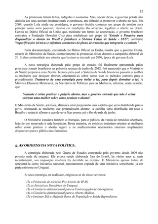 12
        As promessas foram feitas, redigidas e assinadas. Mas, apesar delas, o governo petista não
desistiu dos seus acordos internacionais e continuou, em silêncio, a promover o aborto no país. Em
2009, quando Lula ainda era presidente, o governo decidiu contratar um grupo de estudos para
planejar como seria possível, mesmo em condições tão adversas, legalizar o aborto no Brasil.
Consta no Diário Oficial da União que, mediante um termo de cooperação, o governo brasileiro
contratou a Fundação Oswaldo Cruz para estabelecer um grupo de “Estudo e Pesquisa para
despenalizar o aborto no Brasil e fortalecer o Sistema Único de Saúde - SUS”, conforme
“especificações técnicas e objetivos constantes do plano de trabalho que integraria o contrato”.

       Farta documentação, encontrada no Diário Oficial da União, mostra que o governo Dilma,
através do Ministério da Saúde, contrariamente às promessas feitas durante a campanha eleitoral de
2010, deu continuidade aos estudos que haviam se iniciado em 2009, época do governo Lula.

       A nova estratégia elaborada pelo grupo de estudos foi finalmente apresentada pelos
principais jornais brasileiros na primeira semana de junho de 2012. Foi anunciado que o Ministério
da Saúde preparava uma Norma Técnica pela qual o Sistema de Saúde brasileiro passaria a acolher
as mulheres que desejam abortar, orientando-as sobre como usar os métodos corretos para o
procedimento. Tratava-se de uma estratégia para violar a lei, para depois derrubar a lei. A
Ministra Eleonora Menicucci, da Secretaria de Políticas para as Mulheres, afirmou, nesta ocasião,
que

     'somente é crime praticar o próprio aborto, mas o governo entende que não é crime
     orientar uma mulher sobre como praticar o aborto'.

O Ministério da Saúde, ademais, afirmava estar preparando uma cartilha que seria distribuída para o
povo, orientando as mulheres que pretendessem abortar. A cartilha seria distribuída em todo o
Brasil e o anúncio afirmava que deveria ficar pronta até o fim do mês de junho.

       O Ministério estudava também a liberação, para o público, da venda de remédios abortivos,
hoje de uso reservado à rede hospitalar. Desta maneira, os médicos poderiam orientar as mulheres
sobre como praticar o aborto seguro e os medicamentos necessários estariam amplamente
disponíveis para o público nas farmácias.



5. AS ORIGENS DA NOVA POLÍTICA.

        A estratégia elaborada pelo Grupo de Estudos contratado pelo governo desde 2009 não
possuía nada de original. Ela estava sendo elaborada fora do Brasil, há vários anos e, mais
recentemente, sua imposição imediata foi decidida no exterior. O Ministério apenas tratou de
apresentá-la como iniciativa nacional, supostamente copiada de uma iniciativa semelhante, já em
parte existente no Uruguai.

       A nova estratégia, na realidade, originava-se de cinco vertentes:

        (1) o Protocolo de Atenção Pós Aborto do IPAS,
        (2) as Iniciativas Sanitárias do Uruguai,
        (3) o Consórcio Internacional para a Contracepção de Emergência,
        (4) o Consórcio Internacional para o Aborto Médico,
        (5) o Instituto Bill e Melinda Gates de População e Saúde Reprodutiva.
 