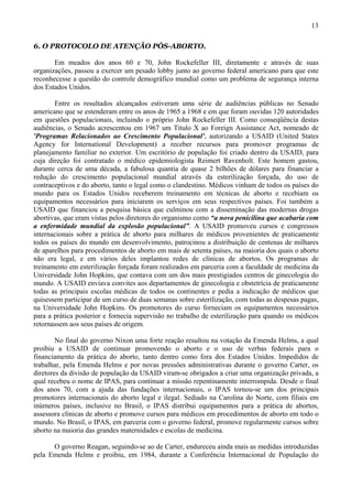 13

6. O PROTOCOLO DE ATENÇÃO PÓS-ABORTO.

       Em meados dos anos 60 e 70, John Rockefeller III, diretamente e através de suas
organizações, passou a exercer um pesado lobby junto ao governo federal americano para que este
reconhecesse a questão do controle demográfico mundial como um problema de segurança interna
dos Estados Unidos.

       Entre os resultados alcançados estiveram uma série de audiências públicas no Senado
americano que se estenderam entre os anos de 1965 a 1968 e em que foram ouvidas 120 autoridades
em questões populacionais, incluindo o próprio John Rockefeller III. Como conseqüência destas
audiências, o Senado acrescentou em 1967 um Título X ao Foreign Assistance Act, nomeado de
'Programas Relacionados ao Crescimento Populacional', autorizando a USAID (United States
Agency for International Development) a receber recursos para promover programas de
planejamento familiar no exterior. Um escritório de população foi criado dentro da USAID, para
cuja direção foi contratado o médico epidemiologista Reimert Ravenholt. Este homem gastou,
durante cerca de uma década, a fabulosa quantia de quase 2 bilhões de dólares para financiar a
redução do crescimento populacional mundial através da esterilização forçada, do uso de
contraceptivos e do aborto, tanto o legal como o clandestino. Médicos vinham de todos os países do
mundo para os Estados Unidos receberem treinamento em técnicas de aborto e recebiam os
equipamentos necessários para iniciarem os serviços em seus respectivos países. Foi também a
USAID que financiou a pesquisa básica que culminou com a disseminação das modernas drogas
abortivas, que eram vistas pelos diretores do organismo como “a nova penicilina que acabaria com
a enfermidade mundial da explosão populacional”. A USAID promoveu cursos e congressos
internacionais sobre a prática de aborto para milhares de médicos provenientes de praticamente
todos os países do mundo em desenvolvimento, patrocinou a distribuição de centenas de milhares
de aparelhos para procedimentos de aborto em mais de setenta países, na maioria dos quais o aborto
não era legal, e em vários deles implantou redes de clínicas de abortos. Os programas de
treinamento em esterilização forçada foram realizados em parceria com a faculdade de medicina da
Universidade John Hopkins, que contava com um dos mais prestigiados centros de ginecologia do
mundo. A USAID enviava convites aos departamentos de ginecologia e obstetrícia de praticamente
todas as principais escolas médicas de todos os continentes e pedia a indicação de médicos que
quisessem participar de um curso de duas semanas sobre esterilização, com todas as despesas pagas,
na Universidade John Hopkins. Os promotores do curso forneciam os equipamentos necessários
para a prática posterior e fornecia supervisão no trabalho de esterilização para quando os médicos
retornassem aos seus países de origem.

        No final do governo Nixon uma forte reação resultou na votação da Emenda Helms, a qual
proibiu a USAID de continuar promovendo o aborto e o uso de verbas federais para o
financiamento da prática do aborto, tanto dentro como fora dos Estados Unidos. Impedidos de
trabalhar, pela Emenda Helms e por novas pressões administrativas durante o governo Carter, os
diretores da divisão de população da USAID viram-se obrigados a criar uma organização privada, a
qual recebeu o nome de IPAS, para continuar a missão repentinamente interrompida. Desde o final
dos anos 70, com a ajuda das fundações internacionais, o IPAS tornou-se um dos principais
promotores internacionais do aborto legal e ilegal. Sediado na Carolina do Norte, com filiais em
inúmeros países, inclusive no Brasil, o IPAS distribui equipamentos para a prática de abortos,
assessora clínicas de aborto e promove cursos para médicos em procedimentos de aborto em todo o
mundo. No Brasil, o IPAS, em parceria com o governo federal, promove regularmente cursos sobre
aborto na maioria das grandes maternidades e escolas de medicina.

      O governo Reagan, seguindo-se ao de Carter, endureceu ainda mais as medidas introduzidas
pela Emenda Helms e proibiu, em 1984, durante a Conferência Internacional de População do
 