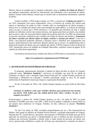 14
México, através de medidas que se tornaram conhecidas como a “política da Cidade do México”,
que qualquer organização, nacional ou internacional, que trabalhasse com a promoção do aborto,
pudesse receber verbas federais, mesmo que os recursos não se destinassem diretamente a práticas
de aborto.

        Vendo-se tolhido, o IPAS reagiu criando, em 1991, o conceito de “cuidados pós aborto” e,
em 1993, juntamente com outras organizações, criou o Consórcio da Atenção Pós Aborto para
educar os operadores da saúde em todo o mundo sobre as conseqüências do aborto inseguro e
desenvolver os cuidados pós aborto como uma estratégia de saúde pública. A essência da estratégia
estava em que os cursos que o IPAS ministrava e os aparelhos que distribuía em todo o mundo
podiam ser utilizados, através das mesmas técnicas, não apenas para fazer um aborto, mas também
para esvaziar o útero de restos placentários depois de um aborto mal feito. Em 2001 um memorando
do governo americano estabeleceu que a política da Cidade do México não proibia o “tratamento
dos danos causados por abortos legais ou ilegais, inclusive a atenção pós aborto”. Com isto o
IPAS e seus parceiros poderiam continuar a ministrar cursos e distribuir seus equipamentos sem
perder a ajuda financeira norte americana. Bastaria afirmar que os cursos e os equipamentos não se
destinavam à prática do aborto, mas aos cuidados pós aborto. O IPAS começou a atuar no Brasil em
1993, introduzido através do trabalho da Fundação MacArthur, conforme consta na página 50 do
relatório já citado desta organização.

          Um histórico do protocolo de cuidados pós aborto do IPAS pode ser encontrado no arquivo

                        http://www.guttmacher.org/pubs/journals/2910603.pdf



7. AS INICIATIVAS SANITÁRIAS NO URUGUAI.

        O programa, aparentemente destinado à redução de danos devidos ao aborto no Uruguai,
conhecido como “Iniciativas Sanitárias”, iniciou-se, na realidade, nos anos 90, na cidade de
Campinas, no Brasil, com a atividade ilegal desenvolvida pelo Dr. Aníbal Faúndes, professor de
Ginecologia e Obstetrícia na Unicamp e membro permanente, desde os anos 70, da equipe
profissional do Population Council que integra as organizações Rockefeller.

          No dia 16 de junho de 1994, o Dr. Aníbal Faúndes declarou ao jornal Folha de São Paulo
que ele

     “ensinava às mulheres como usar remédios abortivos para praticarem elas mesmas
     um aborto. 'Está melhor que elas saibam fazê-lo bem', dizia o medico, 'do que se
     rompam seus úteros”.

Posteriormente, o mesmo Dr. Aníbal Faúndes declarou, no dia 1 de junho de 2007, ao jornal
brasileiro O GLOBO, que entre o ano 2001 e 2003 ele teria ajudado a implantar a mesma idéia em
um projeto mais ambicioso no Uruguai. Faúndes, de fato, referia-se ao projeto “Iniciativas
Sanitárias”.

        No dia 8 de março de 2002, escolhido propositalmente por ser o Dia Internacional da
Mulher, uma equipe de médicos do Hospital Pereira Rossell, a principal maternidade do Uruguai,
liderada pelo Dr. Leonel Briozzo, apresentou uma proposta ao Ministério da Saúde para que fosse
aprovado um protocolo que previa a obrigatoriedade de que os médicos do país orientassem as
mulheres que estivessem decididas a abortar sobre o modo correto de provocar um aborto sem
riscos, prescrevendo antibióticos a partir das 24 horas que antecedessem o momento do aborto e
 