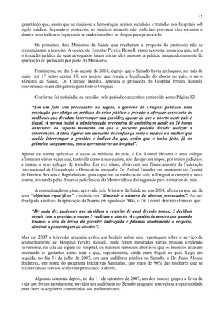 15
garantindo que, assim que se iniciasse a hemorragia, seriam atendidas e tratadas nos hospitais sob
sigilo médico. Segundo o protocolo, os médicos somente não poderiam provocar eles mesmos o
aborto, nem indicar o lugar onde se poderiam obter as drogas para provocá-lo.

       Os primeiros dois Ministros da Saúde que receberam a proposta do protocolo não se
pronunciaram a respeito. A equipe do Hospital Pereira Rossell, como resposta, anunciou que, sob a
orientação jurídica de seus advogados, iriam iniciar eles mesmos a prática, independentemente da
aprovação do protocolo por parte do Ministério.

       Finalmente, no dia 6 de agosto de 2004, depois que o Senado havia rechaçado, no mês de
maio, por 17 votos contra 13, um projeto que previa a legalização do aborto no país, o novo
Ministro da Saúde, Dr. Conrado Bonilla, aprovou o protocolo do Hospital Pereira Rossell,
convertendo-o em obrigatório para todo o Uruguai.

       Conforme foi noticiado, na ocasião, pelo periódico argentino conhecido como Página 12,

     “Em um fato sem precedentes na região, o governo do Uruguai publicou uma
     resolução que obriga os médicos do setor público e privado a oferecer assessoria às
     mulheres que decidam interromper sua gravidez, apesar de que o aborto neste país é
     ilegal. A norma inclui a administração preventiva de antibióticos desde as 24 horas
     anteriores ao suposto momento em que a paciente poderia decidir realizar a
     intervenção. A idéia é gerar um ambiente de confiança entre o médico e a mulher que
     decide interromper a gravidez e indicar-lhe que, assim que o tenha feito, já no
     primeiro sangramento, possa apresentar-se ao hospital”.

Apesar da norma aplicar-se a todos os médicos do país, o Dr. Leonel Briozzo e seus colegas
afirmaram várias vezes que, tanto ele como a sua equipe, não desejavam impor, por meios judiciais,
a norma a seus colegas de trabalho. Em vez disso, obtiveram um financiamento da Federação
Internacional de Ginecologia e Obstetrícia, na qual o Dr. Aníbal Faúndes era presidente do Comitê
de Direitos Sexuais e Reprodutivos, para capacitar os médicos de todo o Uruguai a cumprir a nova
norma, iniciando pelas diversas policlínicas do Montevidéu e daí seguindo para o interior do país.

       A normatização original, aprovada pelo Ministro da Saúde no ano 2004, afirmava que um de
seus “objetivos específicos” consistia em “diminuir o número de abortos provocados”. Ao ser
divulgada a notícia da aprovação da Norma em agosto de 2004, o Dr. Leonel Briozzo afirmava que

     “De cada dez pacientes que duvidam a respeito de qual decisão tomar, 5 decidem
     seguir com a gravidez e outras 5 realizam o aborto. A experiência mostra que quando
     tiramos o véu do terror da gravidez indesejada e falamos abertamente a respeito,
     diminui a porcentagem de abortos”.

Mas em 2007 a televisão uruguaia exibiu em horário nobre uma reportagem sobre o serviço de
aconselhamento do Hospital Pereira Rossell, onde foram mostradas várias pessoas vendendo
livremente, na sala de espera do hospital, os mesmos remédios abortivos que os médicos estavam
ensinando às gestantes como usar e que, supostamente, ainda eram ilegais no país. Logo em
seguida, no dia 31 de julho de 2007, em uma audiência pública no Senado, o Dr. Justo Alonso
declarava, em nome do programa Iniciativas Sanitárias, que mais de 90% das mulheres que se
utilizavam do serviço acabavam praticando o aborto.

       Algumas semanas depois, no dia 11 de setembro de 2007, um dos poucos grupos a favor da
vida que foram rapidamente ouvidos em audiência no Senado uruguaio aproveitou a oportunidade
para fazer os seguintes comentários aos parlamentares:
 