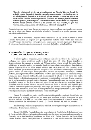 16

     “Um dos objetivos do serviço de aconselhamento do Hospital Pereira Rossell foi
     definido como a diminuição da prática dos abortos provocados, respeitando sempre a
     decisão informada da usuária. O protocolo afirma também: ‘trata-se, em síntese, de
     desincentivar a prática do aborto provocado e, quando isto não seja possível, diminuir
     os riscos que esta prática implica’. Mas atualmente 90% das mulheres que chegam ao
     Pereira Rossell termina abortando e do restante 10%, não se sabe por que, não
     retorna. Então, simplesmente este objetivo não está sendo alcançado”.

Enquanto isso, sem que tivesse havido, em momento algum, qualquer preocupação em examinar
por que o número de abortos não diminuía, a iniciativa dos médicos uruguaios passava a tomar
corpo internacionalmente.

        Em 2008 o Parlamento Uruguaio votou o Projeto de Lei de Defesa do Direito à Saúde
Sexual e Reprodutiva. Os artigos 9 a 14 que legalizariam o aborto foram vetados pelo presidente
Tabaré Vasquez, mas os artigos 1 a 8, aprovados e sancionados, elevaram o protocolo do programa
de Iniciativas Sanitárias, de simples norma do Ministério da Saúde, a lei da República.



8. O CONSÓRCIO INTERNACIONAL PARA
   A CONTRACEPÇÃO DE EMERGÊNCIA.

        A contracepção de emergência, mais conhecida hoje como a pílula do dia seguinte, já era
conhecida nos meios científicos desde o final dos anos 60. Estas drogas impedem o
desenvolvimento da gravidez se tomadas até 72 horas após a relação sexual. Por outro lado, é
sabido que, se a mulher estiver em seus dias férteis e tiver ovulado, seu óvulo será fecundado em
questão de poucas horas, ou até de poucos minutos, após a relação sexual. Não é possível negar,
nestas condições, que se a contracepção de emergência evita o desenvolvimento de gravidez mesmo
quando tomada 72 horas depois da relação sexual, ela não terá evitado a fecundação. Trata-se,
portanto, de um procedimento manifestamente abortivo. Se a mulher já ovulou e tem uma relação
sexual, não existe nenhum modo pelo qual, no dia seguinte à relação e, com muito mais razão,
depois de dois ou de três dias, qualquer procedimento possa impedir a ocorrência de uma concepção
que já havia se realizou um, dois ou três dias antes. Nestas circunstâncias o que ocorre é que, se a
fecundação ocorreu no dia da relação sexual, entre cinco e sete dias depois, quando o óvulo já
fecundado deveria estar-se nidando na parede interna do útero, a nidação será impedida pela
alteração endometrial promovida pela droga, uma droga que terá sido tomada depois da concepção,
mas não antes da nidação. Neste caso o óvulo já fecundado, não podendo nidar-se, será rejeitado
pelo organismo materno e expelido juntamente com a menstruação.

        Apesar de conhecida nos meios científicos, durante três décadas a indústria farmacêutica não
quis promover o produto, basicamente por causa dos seguintes motivos, levantados por uma
pesquisa realizada pela IPPF em 1994: (1) o receio de serem acusados de prática de aborto, (2) a
falta de treinamento dos profissionais da saúde, (3) a falta de demanda por parte das mulheres.

       Foi a Fundação Rockefeller que decidiu, em 1995, iniciar o processo para a disseminação da
contracepção de emergência no mundo.

       Em abril de 1995 a Fundação hospedou no seu Centro de Conferências de Bellagio, no Lago
de Como, na Itália, 24 especialistas de todo o mundo para discutirem a contracepção de emergência.
Entre eles havia dois brasileiros, sendo que um deles, o Dr. Elsimar Coutinho, da Universidade
Federal da Bahia, atuava como presidente da Conferência. A Dra. Beverly Winikoff, do Conselho
 