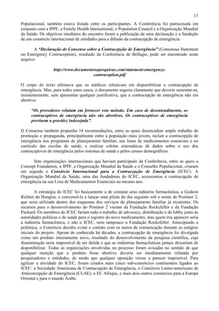 17
Populacional, também estava listada entre os participantes. A Conferência foi patrocinada em
conjunto com a IPPF, a Family Health International, o Population Council e a Organização Mundial
da Saúde. Os objetivos imediatos do encontro foram a publicação de uma declaração e a fundação
de um consórcio internacional de entidades para a difusão da contracepção de emergência.

       A “Declaração de Consenso sobre a Contracepção de Emergência” (Consensus Statement
on Emergency Contraception), resultado da Conferência de Bellagio, pode ser encontrado neste
arquivo:

                  http://www.documentosepesquisas.com/statement-emergency-
                                      contraception.pdf

O corpo do texto afirmava que os médicos relutavam em disponibilizar a contracepção de
emergência. Mas, para todos estes casos, o documento sugeria claramente que deveria sustentar-se,
insistentemente, sem apresentar qualquer justificativa, que a contracepção de emergência não era
abortiva:

     “Os provedores relutam em fornecer este método. Em caso de desentendimento, os
     contraceptivos de emergência não são abortivos. Os contraceptivos de emergência
     previnem a gravidez indesejada”.

O Consenso também propunha 14 recomendações, entre as quais desencadear amplo trabalho de
promoção e propaganda, principalmente entre a população mais jovem, incluir a contracepção de
emergência nos programas de planejamento familiar, nas listas de medicamentos essenciais e no
currículo das escolas de saúde, e realizar coletas sistemáticas de dados sobre o uso dos
contraceptivos de emergência pelos sistemas de saúde e pelos censos demográficos.

      Sete organizações internacionais que haviam participado da Conferência, entre as quais a
Concept Foundation, a IPPF, a Organização Mundial da Saúde e o Conselho Populacional, criaram
em seguida o Consórcio Internacional para a Contracepção de Emergência (ICEC). A
Organização Mundial da Saúde, uma das fundadoras do ICEC, acrescentou a contracepção de
emergência na sua Lista de Medicamentos Essenciais no mesmo ano.

        A estratégia do ICEC foi basicamente a de contatar uma indústria farmacêutica, a Gedeon
Richter da Hungria, e convencê-la a lançar uma pílula do dia seguinte sob o nome de Postinor 2,
que seria utilizada dentro dos esquemas dos serviços de planejamento familiar já existentes. Os
recursos para o desenvolvimento do Postinor 2 vieram da Fundação Rockefeller e da Fundação
Packard. Os membros do ICEC fariam todo o trabalho de advocacy, distribuição e de lobby junto às
autoridades políticas e de saúde para o registro do novo medicamento, mas quem iria aparecer seria
a indústria farmacêutica, e não o ICEC, nem tampouco a Fundação Rockefeller. Antecipando a
polêmica, o Consórcio decidiu evitar o contato com os meios de comunicação durante os estágios
iniciais do projeto. Apesar de conhecida há décadas, a contracepção de emergência foi divulgada
como um produto inteiramente novo, resultado do desenvolvimento da pesquisa científica, cuja
disseminação seria impossível de ser detida e que as indústrias farmacêuticas jamais deixariam de
disponibilizar. Todas as organizações envolvidas no processo foram avisadas no sentido de que
qualquer menção que o produto fosse abortivo deveria ser imediatamente refutada por
pesquisadores e entidades, de modo que qualquer oposição viesse a parecer impossível. Para
agilizar a atividade do ICEC, foram criados mais cinco sub-consórcios continentais ligados ao
ICEC: a Sociedade Americana de Contracepção de Emergência, o Consórcio Latino-americano de
Anticoncepção de Emergência (CLAE), o EC Afrique, e mais dois outros consórcios para a Europa
Oriental e para o mundo Árabe.
 