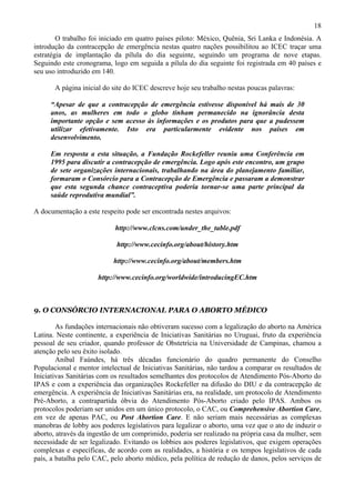 18
        O trabalho foi iniciado em quatro países piloto: México, Quênia, Sri Lanka e Indonésia. A
introdução da contracepção de emergência nestas quatro nações possibilitou ao ICEC traçar uma
estratégia de implantação da pílula do dia seguinte, seguindo um programa de nove etapas.
Seguindo este cronograma, logo em seguida a pílula do dia seguinte foi registrada em 40 países e
seu uso introduzido em 140.

       A página inicial do site do ICEC descreve hoje seu trabalho nestas poucas palavras:

     “Apesar de que a contracepção de emergência estivesse disponível há mais de 30
     anos, as mulheres em todo o globo tinham permanecido na ignorância desta
     importante opção e sem acesso às informações e os produtos para que a pudessem
     utilizar efetivamente. Isto era particularmente evidente nos países em
     desenvolvimento.

     Em resposta a esta situação, a Fundação Rockefeller reuniu uma Conferência em
     1995 para discutir a contracepção de emergência. Logo após este encontro, um grupo
     de sete organizações internacionais, trabalhando na área do planejamento familiar,
     formaram o Consórcio para a Contracepção de Emergência e passaram a demonstrar
     que esta segunda chance contraceptiva poderia tornar-se uma parte principal da
     saúde reprodutiva mundial”.

A documentação a este respeito pode ser encontrada nestes arquivos:

                            http://www.clcns.com/under_the_table.pdf

                            http://www.cecinfo.org/about/history.htm

                           http://www.cecinfo.org/about/members.htm

                      http://www.cecinfo.org/worldwide/introducingEC.htm



9. O CONSÓRCIO INTERNACIONAL PARA O ABORTO MÉDICO

        As fundações internacionais não obtiveram sucesso com a legalização do aborto na América
Latina. Neste continente, a experiência de Iniciativas Sanitárias no Uruguai, fruto da experiência
pessoal de seu criador, quando professor de Obstetrícia na Universidade de Campinas, chamou a
atenção pelo seu êxito isolado.
        Aníbal Faúndes, há três décadas funcionário do quadro permanente do Conselho
Populacional e mentor intelectual de Iniciativas Sanitárias, não tardou a comparar os resultados de
Iniciativas Sanitárias com os resultados semelhantes dos protocolos de Atendimento Pós-Aborto do
IPAS e com a experiência das organizações Rockefeller na difusão do DIU e da contracepção de
emergência. A experiência de Iniciativas Sanitárias era, na realidade, um protocolo de Atendimento
Pré-Aborto, a contrapartida óbvia do Atendimento Pós-Aborto criado pelo IPAS. Ambos os
protocolos poderiam ser unidos em um único protocolo, o CAC, ou Comprehensive Abortion Care,
em vez de apenas PAC, ou Post Abortion Care. E não seriam mais necessárias as complexas
manobras de lobby aos poderes legislativos para legalizar o aborto, uma vez que o ato de induzir o
aborto, através da ingestão de um comprimido, poderia ser realizado na própria casa da mulher, sem
necessidade de ser legalizado. Evitando os lobbies aos poderes legislativos, que exigem operações
complexas e específicas, de acordo com as realidades, a história e os tempos legislativos de cada
país, a batalha pelo CAC, pelo aborto médico, pela política de redução de danos, pelos serviços de
 