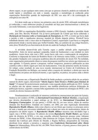 19
aborto seguro, ou por qualquer outro nome com que se quisesse chamá-lo, poderia ser realizada de
modo rápido e simultâneo em todo o mundo, seguindo a metodologia já conhecida pelas
organizações Rockefeller quando da implantação do DIU nos anos 60 e da contracepção de
emergência nos anos 90.

       Foi deste modo que se iniciou, nos primeiros anos do século XXI, utilizando metodologias
já conhecidas, o mais ambicioso projeto já concebido até hoje para internacionalizar o aborto, de
um modo fulminante, e sem necessitar legalizá-lo.

        Em 2003 as organizações Rockefeller criaram a ONG Gynuity, fundada e presidida, desde
então, pela Dra. Beverly Winikoff. Ela já havia participado do Comitê que havia elaborado a
Declaração de Consenso sobre a Contracepção de Emergência, de 1995, o evento que havia dado
a partida a todo o rapidíssimo processo mundial de difusão daquela prática. Winikoff havia
trabalhado durante vinte e cinco anos no Population Council, organização à qual havia se integrado
praticamente desde a mesma época que Aníbal Faúndes. Mas, ao contrário de seu colega brasileiro,
antes disso Winikoff já era funcionária da divisão de saúde da Fundação Rockefeller.

        A atividade desenvolvida pela Gynuity segue o padrão adotado pelas organizações
Rockefeller. Antes de iniciar qualquer campanha, tratam de fundamentar a sua validade no meio
acadêmico. Assim havia sido com o DIU, assim havia sido com a contracepção de emergência.
Conforme se depreende da leitura do Relatório Reece e de inúmeras outras fontes, o envolvimento
das grandes fundações com a pesquisa acadêmica data dos primórdios do século XX. Na realidade,
estas organizações praticamente ditam os rumos da pesquisa científica nos setores que interessam às
suas agendas. A Gynuity passou a pesquisar, realizar congressos, promover publicações na área
científica sobre o aborto seguro por meio de medicamentos. Uma das primeiras tarefas da Gynuity
foi redigir, como resultado de uma nova reunião internacional no Centro de Conferências da
Fundação Rockefeller em Bellagio, um manual sobre a maneira de introduzir o aborto por meio de
medicamentos em países em desenvolvimento, o que significa, na prática, nos países onde o aborto
é ilegal.

       No mesmo ano, a Organização Mundial da Saúde produziu a primeira edição de seu próprio
manual do aborto seguro, denominado “Aborto Seguro: Guia Técnico e Político para Sistemas de
Saúde”. O manual foi posteriormente atualizado e uma segunda edição publicada em 2012. Ambas
as edições não são apenas manuais técnicos, mas também plataformas políticas disfarçadas de
publicação técnica, seguindo a mesma linha argumentativa do manual de estratégias da IWHC e dos
comitês de direitos humanos da ONU.

        Simultaneamente à realização de inúmeras conferências internacionais por parte da Gynuity,
fundou-se em Londres o ICMA, ou International Consortium for Medical Abortion, a organização
que deveria desempenhar o papel análogo ao do ICEC, ou International Consortium for
Emergency Contraception. Ao que parece, o ICMA não foi, em seus inícios, objeto de maiores
atenções dos Rockefellers. Fundado em Londres, em 2002, por uma organização denominada
Reproductive Health Alliance, tinha como objetivo ser um fórum que reunisse os principais atores
de todo o mundo que estivessem trabalhando com o aborto por meio de medicamentos, dentro da
perspectiva do aborto seguro. A Reproductive Health Alliance encerrou suas atividades logo a
seguir, mas o ICMA continuou. Os editores da revista Reproductive Health Matters, que faziam
parte da diretoria do ICMA, e em cujo conselho editorial figuravam pessoas como Adrianne
Germain da IWHC, Lilian Abracinskas, líder feminista do Uruguai, Frances Kissling, presidente
mundial das Católicas pelo Direito de Decidir, e Regina Barbosa, pesquisadora da Unicamp,
decidiram levar adiante a iniciativa e organizar uma Conferência Internacional sobre Aborto
Seguro em Johannesburg, África do Sul, em 2004. Neste ínterim, a Gynuity passou a fazer parte do
comitê diretor do ICMA.
 