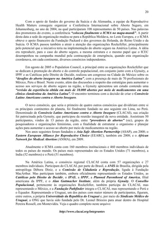 20

       Com o apoio de fundos do governo da Suécia e da Alemanha, a equipe da Reproductive
Health Matters conseguiu organizar a Conferência Internacional sobre Aborto Seguro, em
Johannesburg, no ano de 2004, na qual participaram 108 representantes de 50 países. Nas palavras
dos promotores do evento, a conferência “colocou finalmente o ICMA no mapa-mundi”. A partir
desta data a sede da organização mudou-se para a República Moldava, no Leste Europeu, e o ICMA
obteve o apoio financeiro da Fundação Packard e dos governos da Holanda, do Reino Unido e da
Suécia. O ICMA passou também a atrair a atenção das organizações Rockefeller, principalmente
pelo potencial que a iniciativa teria na implementação do aborto seguro na América Latina. A idéia
era reproduzir, para o caso do aborto seguro, a mesma estrutura e o mesmo papel que o ICEC
desempenhou na campanha mundial pela contracepção de emergência, quando esta organização
coordenava, em cada continente, diversos consórcios independentes.

        Em agosto de 2005 o Population Council, a principal entre as organizações Rockefeller que
se dedicam à promoção do aborto e do controle populacional, em conjunto junto com a Gynuity, a
IPPF e as Católicas pelo Direito de Decidir, realizou um congresso na Cidade do México sobre os
“desafios do aborto inseguro na América Latina”, com a presença de mais de 70 profissionais do
México, Peru e Brasil. Neste evento, além das discussões a respeito das estratégias para aumentar o
acesso aos serviços de aborto seguro na região, a Gynuity apresentou um estudo contendo uma
“revisão da experiência obtida em mais de 10.000 abortos por meio de medicamentos em uma
clínica clandestina da América Latina”. O encontro terminou com a decisão de criar o Consórcio
Latino Americano contra o Aborto Inseguro.

        O novo consórcio, que seria o primeiro de quatro outros consórcios que dividiriam entre si
os principais continentes do planeta, foi finalmente fundado no ano seguinte em Lima, no Perú.
Denominado de Consórcio Latino Americano contra o Aborto Inseguro (CLACAI), sua criação
foi patrocinada pela Gynuity, que participou da reunião inaugural da nova entidade. Assistiram 50
participantes, vindos de 13 países da região, entre “provedores de abortos” (sic), grupos de
pesquisadores e organizações feministas, com a finalidade de estruturar o organismo e planejar
ações para aumentar o acesso ao aborto por meio de medicamentos na região.
        Nos anos seguintes foram fundados o Asia Safe Abortion Partnership (ASAP), em 2008; o
Eastern European Alliance for Reproductive Choice (EEARC), também em 2008; e o African
Network for Medical Abortion (ANMA), em 2009.

        Atualmente o ICMA conta com 160 membros institucionais e 460 membros individuais de
todos os países do mundo. Os países mais representados são os Estados Unidos (71 membros), a
India (52 membros) e o Perú (51 membros).

       Na América Latina, o consórcio regional CLACAI conta com 57 organizações e 27
membros individuais. Participam do CLACAI, por parte do Brasil, a ANIS de Brasília, dirigida pela
antropóloga Débora Diniz, e a Comissão de Cidadania e Reprodução, ligada à Fundação
MacArthur. Mas participam também, embora oficialmente representando os Estados Unidos, as
Católicas pelo Direito de Decidir, o IPAS, a IPPF, a Planned Parenthood of America, filial
americana da IPPF, e o Alan Guttmacher Institute, além da própria Gynuity. O Conselho
Populacional, pertencente às organizações Rockefeller, também participa do CLACAI, mas
representando o México, e a Fundação Pathfinder integra o CLACAI, mas representando o Perú e
o Equador. Representando o Uruguai, um dos países com maior número de participantes, figuram,
entre outros, a própria Universidade da Republica do Uruguai e, por meio do Sindicato Médico do
Uruguai, a ONG que havia sido fundada pelo Dr. Leonel Briozzo para atuar dentro do Hospital
Pereira Rossell, em Montevidéu. Veja o quadro completo neste arquivo:

                                http://www.clacai.org/integrantes
 