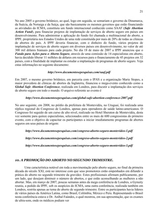 21

No ano 2005 o governo britânico, ao qual, logo em seguida, se somariam o governo da Dinamarca,
da Suécia, da Noruega e da Suíça, que são basicamente os mesmos governos que estão financiando
as atividades do ICMA, constituiu um fundo internacional conhecido como SAAF (Safe Abortion
Action Fund), para financiar projetos de implantação de serviços de aborto seguro em países em
desenvolvimento. Para administrar a aplicação do fundo foi chamada a multinacional do aborto, a
IPPF, proprietária nos Estados Unidos de uma rede constituída por mais de 20% de todas as clínicas
de abortos do país. A IPPF deveria financiar, com o dinheiro do fundo, vários projetos de
implantação de serviços de aborto seguro em diversos países em desenvolvimento, no valor de até
300 mil dólares bianuais para cada projeto. No dia 18 de maio de 2007 a IPPF anunciou que o
Fundo para Ações para o Aborto Seguro, através de uma comissão de 14 especialistas em aborto,
havia decidido liberar 11 milhões de dólares em recursos para o financiamento de 45 projetos em 32
países, com a finalidade de implantar ou estudar a implantação de programas de aborto seguro. Veja
estas informações no seguinte documento:

                         http://www.documentosepesquisas.com/saaf.pdf

Em 2007, o mesmo governo britânico, em parceria com o IPAS e a organização Marie Stopes, a
maior provedora de clínicas de abortos da Inglaterra, financiou o mega-evento conhecido como a
Global Safe Abortion Conference, realizada em Londres, para discutir a implantação dos serviços
de aborto seguro em todo o mundo. O arquivo referente ao evento é

        http://www.documentosepesquisas.com/global-safe-abortion-conference-2007.pdf

No ano seguinte, em 2008, no prédio da prefeitura de Montevidéu, no Uruguai, foi realizada uma
réplica regional do Congresso de Londres, apenas para operadores de saúde latino-americanos. O
Congresso foi seguido de um curso de alto nível, realizado no Hotel Sheraton de Montevidéu, desta
vez somente para quinze especialistas, selecionados entre os mais de 600 congressistas do primeiro
evento, com o objetivo de capacitar os participantes a iniciar imediatamente programas de abortos
seguros em seus países de origem:

        http://www.documentosepesquisas.com/congreso-aborto-seguro-montevideo-1.pdf

        http://www.documentosepesquisas.com/congreso-aborto-seguro-montevideo-2.pdf

        http://www.documentosepesquisas.com/congreso-aborto-seguro-montevideo-3.pdf



10. A PROMOÇÃO DO ABORTO NO SEGUNDO TRIMESTRE.

        Uma característica notável em toda a movimentação pelo aborto seguro, no final da primeira
década do século XXI, está no interesse com que seus promotores estão empenhados em difundir a
prática do aborto no segundo trimestre da gravidez. Estes profissionais afirmam publicamente, por
um lado, que desejam diminuir o número de abortos, e que estão aconselhando as mulheres a não
abortar. Mas, em março de 2007, poucas semanas antes da mega conferência de Londres, a Gynuity
reuniu, a pedido da IPPF, sob os auspícios do ICMA, uma outra conferência, realizada também em
Londres, restrita apenas ao tema do aborto de segundo trimestre. Entre os participantes havia líderes
de vários países da América Latina, como Brasil, Colômbia, México e Peru. Representando o Brasil
nesta conferência estava o Dr. Aníbal Faúndes, o qual mostrou, em sua apresentação, que os exames
de ultra-som, onde os médicos podiam ver
 