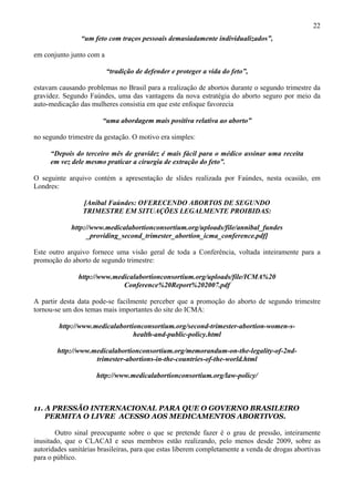 22
                “um feto com traços pessoais demasiadamente individualizados”,

em conjunto junto com a

                          “tradição de defender e proteger a vida do feto”,

estavam causando problemas no Brasil para a realização de abortos durante o segundo trimestre da
gravidez. Segundo Faúndes, uma das vantagens da nova estratégia do aborto seguro por meio da
auto-medicação das mulheres consistia em que este enfoque favorecia

                        “uma abordagem mais positiva relativa ao aborto”

no segundo trimestre da gestação. O motivo era simples:

     “Depois do terceiro mês de gravidez é mais fácil para o médico assinar uma receita
     em vez dele mesmo praticar a cirurgia de extração do feto”.

O seguinte arquivo contém a apresentação de slides realizada por Faúndes, nesta ocasião, em
Londres:

                 [Aníbal Faúndes: OFERECENDO ABORTOS DE SEGUNDO
                 TRIMESTRE EM SITUAÇÕES LEGALMENTE PROIBIDAS:

             http://www.medicalabortionconsortium.org/uploads/file/annibal_fundes
                   _providing_second_trimester_abortion_icma_conference.pdf]

Este outro arquivo fornece uma visão geral de toda a Conferência, voltada inteiramente para a
promoção do aborto de segundo trimestre:

               http://www.medicalabortionconsortium.org/uploads/file/ICMA%20
                             Conference%20Report%202007.pdf

A partir desta data pode-se facilmente perceber que a promoção do aborto de segundo trimestre
tornou-se um dos temas mais importantes do site do ICMA:

        http://www.medicalabortionconsortium.org/second-trimester-abortion-women-s-
                                health-and-public-policy.html

        http://www.medicalabortionconsortium.org/memorandum-on-the-legality-of-2nd-
                    trimester-abortions-in-the-countries-of-the-world.html

                     http://www.medicalabortionconsortium.org/law-policy/



11. A PRESSÃO INTERNACIONAL PARA QUE O GOVERNO BRASILEIRO
    PERMITA O LIVRE ACESSO AOS MEDICAMENTOS ABORTIVOS.

        Outro sinal preocupante sobre o que se pretende fazer é o grau de pressão, inteiramente
inusitado, que o CLACAI e seus membros estão realizando, pelo menos desde 2009, sobre as
autoridades sanitárias brasileiras, para que estas liberem completamente a venda de drogas abortivas
para o público.
 