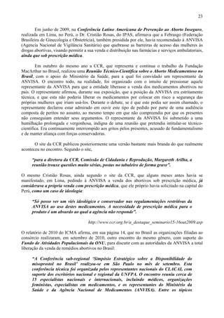 23

        Em junho de 2009, na Conferência Latino Americana de Prevenção ao Aborto Inseguro,
realizada em Lima, no Perú, o Dr. Cristião Rosas, do IPAS, afirmava que a Febrasgo (Federação
Brasileira de Ginecologia e Obstetrícia), também presidida por ele, havia recomendado à ANVISA
(Agencia Nacional de Vigilância Sanitária) que quebrasse as barreiras de acesso das mulheres às
drogas abortivas, visando permitir a sua venda e distribuição nas farmácias e serviços ambulatoriais,
ainda que sob prescrição médica.

        Em outubro do mesmo ano a CCR, que representa e continua o trabalho da Fundação
MacArthur no Brasil, realizou uma Reunião Técnico-Científica sobre o Aborto Medicamentoso no
Brasil, com o apoio do Ministério da Saúde, para a qual foi convidado um representante da
ANVISA. O encontro todo, na realidade, foi organizado com o intuito de pressionar aquele
representante da ANVISA para que a entidade liberasse a venda dos medicamentos abortivos no
país. O representante afirmou, durante sua exposição, que a posição da ANVISA era estritamente
técnica, e que esta não poderia liberar os medicamentos por colocar em risco a segurança das
próprias mulheres que iriam usá-los. Durante o debate, se é que este podia ser assim chamado, o
representante declarou estar admirado em ouvir este tipo de pedido por parte de uma audiência
composta de peritos no assunto, ao mesmo tempo em que não compreendia por que os presentes
não conseguiam entender seus argumentos. O representante da ANVISA foi submetido a uma
humilhação prolongada e vergonhosa, indigna de uma reunião que pretendia intitular-se técnico-
científica. Era continuamente interrompido aos gritos pelos presentes, acusado de fundamentalismo
e de manter aliança com forças conservadoras.

       O site da CCR publicou posteriormente uma versão bastante mais branda do que realmente
aconteceu no encontro. Segundo o site,

     “para a diretora da CCR, Comissão de Cidadania e Reprodução, Margareth Arilha, a
     reunião trouxe questões muito sérias, postas no tabuleiro de forma grave”.

O mesmo Cristião Rosas, ainda segundo o site da CCR, que alguns meses antes havia se
manifestado, em Lima, pedindo à ANVISA a venda dos abortivos sob prescrição médica, já
considerava a própria venda com prescrição médica, que ele próprio havia solicitado na capital do
Perú, como um caso de ideologia:

     “Só posso ver um viés ideológico e conservador nas regulamentações restritivas da
     ANVISA ao uso destes medicamentos. A necessidade de prescrição médica para o
     produto é um absurdo ao qual a agência não responde”.

                                     http://www.ccr.org.br/a_destaque_seminario15-16out2009.asp

O relatório de 2010 do ICMA afirma, em sua página 14, que no Brasil as organizações filiadas ao
consórcio realizaram, em setembro de 2010, outro encontro do mesmo gênero, com suporte do
Fundo de Atividades Populacionais da ONU, para discutir com as autoridades da ANVISA a total
liberação da venda de remédios abortivos no Brasil:

     “A Conferência sub-regional ‘Simpósio Estratégico sobre a Disponibilidade do
     misoprostol no Brasil’ realizou-se em São Paulo no mês de setembro. Esta
     conferência técnica foi organizada pelos representantes nacionais do CLACAI, com
     suporte dos escritórios nacional e regional da UNFPA. O encontro reuniu cerca de
     15 especialistas nacionais e internacionais, incluindo médicos, organizações
     feministas, especialistas em medicamentos, e os representantes do Ministério da
     Saúde e da Agência Nacional de Medicamentos (ANVISA). Entre os tópicos
 
