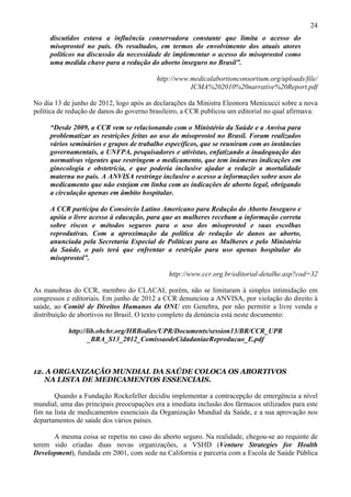 24
     discutidos estava a influência conservadora constante que limita o acesso do
     misoprostol no país. Os resultados, em termos do envolvimento dos atuais atores
     políticos na discussão da necessidade de implementar o acesso do misoprostol como
     uma medida chave para a redução do aborto inseguro no Brasil”.

                                          http://www.medicalabortionconsortium.org/uploads/file/
                                                     ICMA%202010%20narrative%20Report.pdf

No dia 13 de junho de 2012, logo após as declarações da Ministra Eleonora Menicucci sobre a nova
política de redução de danos do governo brasileiro, a CCR publicou um editorial no qual afirmava:

     “Desde 2009, a CCR vem se relacionando com o Ministério da Saúde e a Anvisa para
     problematizar as restrições feitas ao uso do misoprostol no Brasil. Foram realizados
     vários seminários e grupos de trabalho específicos, que se reuniram com as instâncias
     governamentais, a UNFPA, pesquisadores e ativistas, enfatizando a inadequação das
     normativas vigentes que restringem o medicamento, que tem inúmeras indicações em
     ginecologia e obstetrícia, e que poderia inclusive ajudar a reduzir a mortalidade
     materna no país. A ANVISA restringe inclusive o acesso a informações sobre usos do
     medicamento que não estejam em linha com as indicações de aborto legal, obrigando
     a circulação apenas em âmbito hospitalar.

     A CCR participa do Consórcio Latino Americano para Redução do Aborto Inseguro e
     apóia o livre acesso à educação, para que as mulheres recebam a informação correta
     sobre riscos e métodos seguros para o uso dos misoprostol e suas escolhas
     reprodutivas. Com a aproximação da política de redução de danos ao aborto,
     anunciada pela Secretaria Especial de Políticas para as Mulheres e pelo Ministério
     da Saúde, o país terá que enfrentar a restrição para uso apenas hospitalar do
     misoprostol”.

                                              http://www.ccr.org.br/editorial-detalhe.asp?cod=32

As manobras do CCR, membro do CLACAI, porém, não se limitaram à simples intimidação em
congressos e editoriais. Em junho de 2012 a CCR denunciou a ANVISA, por violação do direito à
saúde, ao Comitê de Direitos Humanos da ONU em Genebra, por não permitir a livre venda e
distribuição de abortivos no Brasil. O texto completo da denúncia está neste documento:

            http://lib.ohchr.org/HRBodies/UPR/Documents/session13/BR/CCR_UPR
                   _BRA_S13_2012_ComissaodeCidadaniaeReproducao_E.pdf



12. A ORGANIZAÇÃO MUNDIAL DA SAÚDE COLOCA OS ABORTIVOS
   NA LISTA DE MEDICAMENTOS ESSENCIAIS.

       Quando a Fundação Rockefeller decidiu implementar a contracepção de emergência a nível
mundial, uma das principais preocupações era a imediata inclusão dos fármacos utilizados para este
fim na lista de medicamentos essenciais da Organização Mundial da Saúde, e a sua aprovação nos
departamentos de saúde dos vários países.

      A mesma coisa se repetiu no caso do aborto seguro. Na realidade, chegou-se ao requinte de
terem sido criadas duas novas organizações, a VSHD (Venture Strategies for Health
Development), fundada em 2001, com sede na California e parceria com a Escola de Saúde Pública
 