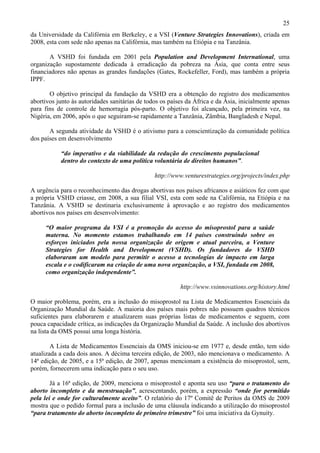 25
da Universidade da Califórnia em Berkeley, e a VSI (Venture Strategies Innovations), criada em
2008, esta com sede não apenas na Califórnia, mas também na Etiópia e na Tanzânia.

       A VSHD foi fundada em 2001 pela Population and Development International, uma
organização supostamente dedicada à erradicação da pobreza na Ásia, que conta entre seus
financiadores não apenas as grandes fundações (Gates, Rockefeller, Ford), mas também a própria
IPPF.

       O objetivo principal da fundação da VSHD era a obtenção do registro dos medicamentos
abortivos junto às autoridades sanitárias de todos os países da África e da Ásia, inicialmente apenas
para fins de controle de hemorragia pós-parto. O objetivo foi alcançado, pela primeira vez, na
Nigéria, em 2006, após o que seguiram-se rapidamente a Tanzânia, Zâmbia, Bangladesh e Nepal.

       A segunda atividade da VSHD é o ativismo para a conscientização da comunidade política
dos países em desenvolvimento

           “do imperativo e da viabilidade da redução do crescimento populacional
           dentro do contexto de uma política voluntária de direitos humanos”.

                                                http://www.venturestrategies.org/projects/index.php

A urgência para o reconhecimento das drogas abortivas nos países africanos e asiáticos fez com que
a própria VSHD criasse, em 2008, a sua filial VSI, esta com sede na Califórnia, na Etiópia e na
Tanzânia. A VSHD se destinaria exclusivamente à aprovação e ao registro dos medicamentos
abortivos nos países em desenvolvimento:

     “O maior programa da VSI é a promoção do acesso do misoprostol para a saúde
     materna. No momento estamos trabalhando em 14 países construindo sobre os
     esforços iniciados pela nossa organização de origem e atual parceira, a Venture
     Strategies for Health and Development (VSHD). Os fundadores do VSHD
     elaboraram um modelo para permitir o acesso a tecnologias de impacto em larga
     escala e o codificaram na criação de uma nova organização, a VSI, fundada em 2008,
     como organização independente”.

                                                          http://www.vsinnovations.org/history.html

O maior problema, porém, era a inclusão do misoprostol na Lista de Medicamentos Essenciais da
Organização Mundial da Saúde. A maioria dos países mais pobres não possuem quadros técnicos
suficientes para elaborarem e atualizarem suas próprias listas de medicamentos e seguem, com
pouca capacidade crítica, as indicações da Organização Mundial da Saúde. A inclusão dos abortivos
na lista da OMS possui uma longa história.

        A Lista de Medicamentos Essenciais da OMS iniciou-se em 1977 e, desde então, tem sido
atualizada a cada dois anos. A décima terceira edição, de 2003, não mencionava o medicamento. A
14ª edição, de 2005, e a 15ª edição, de 2007, apenas mencionam a existência do misoprostol, sem,
porém, fornecerem uma indicação para o seu uso.

        Já a 16ª edição, de 2009, menciona o misoprostol e aponta seu uso “para o tratamento do
aborto incompleto e da menstruação”, acrescentando, porém, a expressão “onde for permitido
pela lei e onde for culturalmente aceito”. O relatório do 17º Comitê de Peritos da OMS de 2009
mostra que o pedido formal para a inclusão de uma cláusula indicando a utilização do misoprostol
“para tratamento do aborto incompleto de primeiro trimestre” foi uma iniciativa da Gynuity.
 