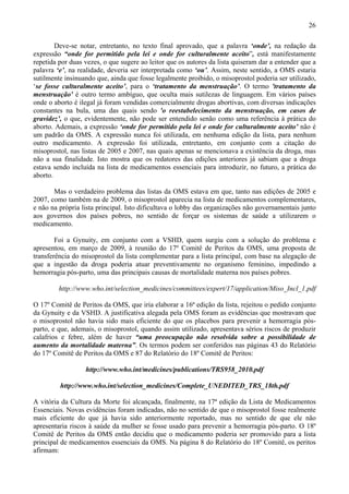26

        Deve-se notar, entretanto, no texto final aprovado, que a palavra ‘onde’, na redação da
expressão “onde for permitido pela lei e onde for culturalmente aceito”, está manifestamente
repetida por duas vezes, o que sugere ao leitor que os autores da lista quiseram dar a entender que a
palavra ‘e’, na realidade, deveria ser interpretada como ‘ou’. Assim, neste sentido, a OMS estaria
sutilmente insinuando que, ainda que fosse legalmente proibido, o misoprostol poderia ser utilizado,
‘se fosse culturalmente aceito’, para o ‘tratamento da menstruação’. O termo 'tratamento da
menstruação' é outro termo ambíguo, que oculta mais sutilezas de linguagem. Em vários países
onde o aborto é ilegal já foram vendidas comercialmente drogas abortivas, com diversas indicações
constantes na bula, uma das quais sendo 'o reestabelecimento da menstruação, em casos de
gravidez’, o que, evidentemente, não pode ser entendido senão como uma referência à prática do
aborto. Ademais, a expressão ‘onde for permitido pela lei e onde for culturalmente aceito’ não é
um padrão da OMS. A expressão nunca foi utilizada, em nenhuma edição da lista, para nenhum
outro medicamento. A expressão foi utilizada, entretanto, em conjunto com a citação do
misoprostol, nas listas de 2005 e 2007, nas quais apenas se mencionava a existência da droga, mas
não a sua finalidade. Isto mostra que os redatores das edições anteriores já sabiam que a droga
estava sendo incluída na lista de medicamentos essenciais para introduzir, no futuro, a prática do
aborto.

       Mas o verdadeiro problema das listas da OMS estava em que, tanto nas edições de 2005 e
2007, como também na de 2009, o misoprostol aparecia na lista de medicamentos complementares,
e não na própria lista principal. Isto dificultava o lobby das organizações não governamentais junto
aos governos dos países pobres, no sentido de forçar os sistemas de saúde a utilizarem o
medicamento.

        Foi a Gynuity, em conjunto com a VSHD, quem surgiu com a solução do problema e
apresentou, em março de 2009, à reunião do 17º Comitê de Peritos da OMS, uma proposta de
transferência do misoprostol da lista complementar para a lista principal, com base na alegação de
que a ingestão da droga poderia atuar preventivamente no organismo feminino, impedindo a
hemorragia pós-parto, uma das principais causas de mortalidade materna nos países pobres.

         http://www.who.int/selection_medicines/committees/expert/17/application/Miso_Incl_1.pdf

O 17º Comitê de Peritos da OMS, que iria elaborar a 16ª edição da lista, rejeitou o pedido conjunto
da Gynuity e da VSHD. A justificativa alegada pela OMS foram as evidências que mostravam que
o misoprostol não havia sido mais eficiente do que os placebos para prevenir a hemorragia pós-
parto, e que, ademais, o misoprostol, quando assim utilizado, apresentava sérios riscos de produzir
calafrios e febre, além de haver “uma preocupação não resolvida sobre a possibilidade de
aumento da mortalidade materna”. Os termos podem ser conferidos nas páginas 43 do Relatório
do 17º Comitê de Peritos da OMS e 87 do Relatório do 18º Comitê de Peritos:

                  http://www.who.int/medicines/publications/TRS958_2010.pdf

         http://www.who.int/selection_medicines/Complete_UNEDITED_TRS_18th.pdf

A vitória da Cultura da Morte foi alcançada, finalmente, na 17ª edição da Lista de Medicamentos
Essenciais. Novas evidências foram indicadas, não no sentido de que o misoprostol fosse realmente
mais eficiente do que já havia sido anteriormente reportado, mas no sentido de que ele não
apresentaria riscos à saúde da mulher se fosse usado para prevenir a hemorragia pós-parto. O 18º
Comitê de Peritos da OMS então decidiu que o medicamento poderia ser promovido para a lista
principal de medicamentos essenciais da OMS. Na página 8 do Relatório do 18º Comitê, os peritos
afirmam:
 