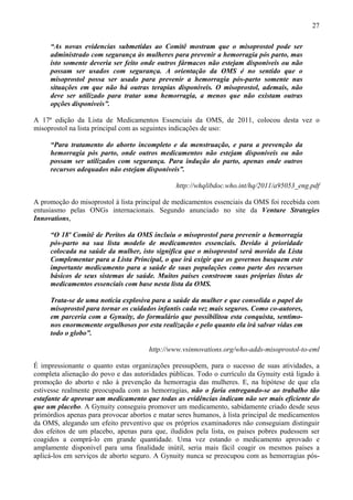 27

     “As novas evidencias submetidas ao Comitê mostram que o misoprostol pode ser
     administrado com segurança às mulheres para prevenir a hemorragia pós parto, mas
     isto somente deveria ser feito onde outros fármacos não estejam disponíveis ou não
     possam ser usados com segurança. A orientação da OMS é no sentido que o
     misoprostol possa ser usado para prevenir a hemorragia pós-parto somente nas
     situações em que não há outras terapias disponíveis. O misoprostol, ademais, não
     deve ser utilizado para tratar uma hemorragia, a menos que não existam outras
     opções disponíveis”.

A 17ª edição da Lista de Medicamentos Essenciais da OMS, de 2011, colocou desta vez o
misoprostol na lista principal com as seguintes indicações de uso:

     “Para tratamento do aborto incompleto e da menstruação, e para a prevenção da
     hemorragia pós parto, onde outros medicamentos não estejam disponíveis ou não
     possam ser utilizados com segurança. Para indução do parto, apenas onde outros
     recursos adequados não estejam disponíveis”.

                                               http://whqlibdoc.who.int/hq/2011/a95053_eng.pdf

A promoção do misoprostol à lista principal de medicamentos essenciais da OMS foi recebida com
entusiasmo pelas ONGs internacionais. Segundo anunciado no site da Venture Strategies
Innovations,

     “O 18º Comitê de Peritos da OMS incluiu o misoprostol para prevenir a hemorragia
     pós-parto na sua lista modelo de medicamentos essenciais. Devido à prioridade
     colocada na saúde da mulher, isto significa que o misoprostol será movido da Lista
     Complementar para a Lista Principal, o que irá exigir que os governos busquem este
     importante medicamento para a saúde de suas populações como parte dos recursos
     básicos de seus sistemas de saúde. Muitos países constroem suas próprias listas de
     medicamentos essenciais com base nesta lista da OMS.

     Trata-se de uma notícia explosiva para a saúde da mulher e que consolida o papel do
     misoprostol para tornar os cuidados infantis cada vez mais seguros. Como co-autores,
     em parceria com a Gynuity, do formulário que possibilitou esta conquista, sentimo-
     nos enormemente orgulhosos por esta realização e pelo quanto ela irá salvar vidas em
     todo o globo”.

                                      http://www.vsinnovations.org/who-adds-misoprostol-to-eml

É impressionante o quanto estas organizações pressupõem, para o sucesso de suas atividades, a
completa alienação do povo e das autoridades públicas. Todo o currículo da Gynuity está ligado à
promoção do aborto e não à prevenção da hemorragia das mulheres. E, na hipótese de que ela
estivesse realmente preocupada com as hemorragias, não o faria entregando-se ao trabalho tão
estafante de aprovar um medicamento que todas as evidências indicam não ser mais eficiente do
que um placebo. A Gynuity conseguiu promover um medicamento, sabidamente criado desde seus
primórdios apenas para provocar abortos e matar seres humanos, à lista principal de medicamentos
da OMS, alegando um efeito preventivo que os próprios examinadores não conseguiam distinguir
dos efeitos de um placebo, apenas para que, iludidos pela lista, os países pobres pudessem ser
coagidos a comprá-lo em grande quantidade. Uma vez estando o medicamento aprovado e
amplamente disponível para uma finalidade inútil, seria mais fácil coagir os mesmos países a
aplicá-los em serviços de aborto seguro. A Gynuity nunca se preocupou com as hemorragias pós-
 