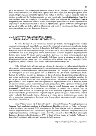 28
parto das mulheres. Sua preocupação declarada, desde o início, foi com a difusão do aborto, por
meio de auto-medicação, nos países onde a prática não estava legalizada. Seus participantes estão
claramente preocupados em facilitar e promover a prática do aborto no segundo trimestre, e não em
diminuí-la. A Gynuity foi fundada, ademais, por uma organização chamada Population Council, a
qual também nunca se preocupou com qualquer direito das mulheres. O Population Council
sempre buscou o aborto como meio de reduzir o crescimento populacional do planeta. Quando estas
organizações nos falam em ‘tornar os cuidados infantis mais seguros, evitar as hemorragias pós
parto, salvar vidas em todo o globo’, dificilmente será possível encontrar, em algum lugar, um
maior exemplo de hipocrisia do que este discurso.



13. O INSTITUTO BILL E MELINDA GATES
    DE POPULAÇÃO E SAÚDE REPRODUTIVA.

       No início do século XXI a comunidade mundial que trabalha na área populacional recebeu
novos recursos em grande quantidade, que alguns têm comparado aos dos anos dourados da década
de 70, quando o trabalho do Escritório de População da USAID era fortemente subvencionado pelo
Congresso Americano. Outros sustentam que os novos recursos, embora vultosos, efetivamente não
aumentaram, mas a sua propaganda estaria impulsionando os novos programas de planejamento
familiar como nunca. Os novos recursos, apontados por uns, ou o novo impulso, apontado por
outros, começaram a surgir quando a Fundação Bill Gates passou a interessar-se pelo tema do
Planejamento Familiar e criou, em 1999, o Instituto Bill e Melinda Gates de População e Saúde
Reprodutiva, junto à Escola de Saúde Pública da Universidade John Hopkins.

        Bill e Melinda Gates afirmam que seu interesse é o de promover o planejamento familiar e
não o aborto, mas as pessoas e as organizações que os circundam não condizem com esta afirmação.
O atual diretor do Instituto Gates de População é o professor Duff Gillespie, ex diretor do Escritório
de População da USAID e que, já nos anos 70, trabalhava na USAID sob a coordenação do Dr.
Reimert Ravenholt, o médico que patrocinou o desenvolvimento das primeiras drogas abortivas,
que treinou médicos em procedimentos de abortos legais e ilegais, que distribuiu aparelhos de
sucção para a prática de abortos e que, em parceria com a Universidade John Hopkins, habilitou
profissionais da saúde na prática da esterilização forçada em praticamente todos os países do mundo
em desenvolvimento. Ainda recentemente, em uma entrevista de 2003, o professor Gillespie, atual
diretor do Instituto Gates, afirmou que Ravenholt “era um grande homem e o que ele realizou foi
fenomenal”. Grande parte das organizações que trabalham em parceria com o Instituto Gates ou
que dele recebem recursos são os atores que hoje estão envolvidos na promoção do aborto seguro
em escala mundial e que encontraram, no grande impulso que os serviços de planejamento familiar
estão recebendo da Fundação Gates, a fachada e o veículo para a implantação dos serviços de
aborto seguro que os promotores da contracepção de emergência haviam encontrado, nos anos 90,
na indústria farmacêutica.

       Entre 29 de novembro e 2 de dezembro de 2011 o Instituto Gates de População patrocinou a
Segunda Conferência Internacional de Planejamento Familiar, realizada em Dakar, no Senegal.
A Conferência recebeu mais de 2000 participantes e foi financiada por mais de 30 organizações,
além do próprio Instituto Gates. Muitas destas organizações estão fortemente comprometidas com a
implantação mundial do aborto seguro, como a UNFPA, a USAID, o Banco Mundial, a Fundação
Packard, o Instituto Allan Guttmacher, a IPPF, o IPAS, a Marie Stopes, a Fundação Pathfinder, o
Conselho Populacional, a Organização Mundial da Saúde e outros.

                                                            http://www.fpconference2011.org/about/
 