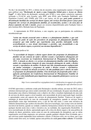 29
No dia 2 de dezembro de 2011, o último dia do encontro, estas organizações usaram o Congresso
para publicar uma “Declaração de Apoio a uma Campanha Global para o Acesso ao Aborto
Legal”. A idéia básica da declaração, assinada pelo ICMA e seus quatro consórcios regionais,
incluindo o CLACAI, pela Gynuity, pela IPPF, pelo IPAS, pela Fundação Pathfinder, pelo
Population Council, pelo VSHD, pelo VSI e por outros, era de que, para poder promover a
disseminação imediata dos serviços de aborto seguro, tais serviços deveriam passar a fazer parte
integrante dos serviços de planejamento familiar, já reconhecidos, aceitos e em nova fase de
franca expansão em todo o mundo, graças aos recursos disponibilizados pela Fundação Gates e
pelo Instituto Bill e Melinda Gates de População.

       A representante do IPAS declarou, a este respeito, que os participantes da conferência
reconheceram que

     “existe um vínculo essencial entre o aborto e o planejamento familiar, e que está
     dentro do poder de ação dos provedores de programas de planejamento familiar
     assegurar que toda mulher que experimenta uma gravidez indesejada receba
     aconselhamento e, caso deseje interromper a gravidez, seja encaminhada a um
     serviço de aborto seguro, se possível, nas mesmas dependências”.

Na Declaração podia-se ler:

     “A necessidade de integrar o aborto seguro dentro dos programas de planejamento
     familiar em um contexto de saúde e direitos sexuais e reprodutivos abrangentes foi
     um tema recorrente na Conferência Internacional de Planejamento Familiar de
     2011. A atenção ao aborto e os serviços de planejamento familiar estão interligados,
     ambos são componentes integrais de uma concepção abrangente de saúde e direitos
     sexuais e reprodutivos da mulher. O aborto tem sido sistematicamente negligenciado
     em muitas estratégias e programas de saúde e direitos sexuais e reprodutivos.
     Exigimos a inclusão de atenção acessível e de alta qualidade para o aborto em todos
     os programas de planejamento familiar. Esta declaração foi preparada pelas redes e
     agências participantes da Conferência Internacional de Planejamento Familiar de
     2011 que estão trabalhando para impulsionar uma campanha global para o acesso ao
     aborto seguro”.

                 http://www.womendeliver.org/updates/entry/a-declaration-in-support-of-a-global-
                                                             campaign-for-safe-abortion-access/

O ICMA aproveitou o ambiente criado pela Declaração e decidiu utilizar, em maio de 2012, toda a
estrutura internacional que estava sendo construída sob sua coordenação, há quase uma década, para
desencadear uma ofensiva fulminante com o objetivo de obter a imediata implantação de uma rede
de serviços de aborto seguro a nível mundial, sem necessidade de prévia aprovação legal, inseridos
e apresentados como um aspecto dos serviços de planejamento familiar. Tratava-se de repetir a
estratégia já desenvolvida no caso da contracepção de emergência, quando os serviços foram
apresentados como algo inteiramente novo, o que de fato não eram, e como uma iniciativa da
indústria farmacêutica que acabava de descobrir uma nova tecnologia, cujo avanço seria um destino
inevitável da história, quando na verdade a indústria farmacêutica relutava há trinta anos em tomar
qualquer decisão nesta área e toda a iniciativa era, na realidade, das organizações Rockefeller. A
nova racionalização do aborto, apresentada agora sob a ótica do aborto seguro e de uma política de
redução de danos, permitiria, assim como no caso da contracepção de emergência, que as várias
organizações envolvidas negassem, em uníssono, quando qualquer objeção fosse levantada, que o
que estivesse sendo implantado fosse realmente o aborto. O discurso seria, em vez disso, que o que
estaria sendo feito seria, na verdade, apenas uma política de saúde para evitar o aborto. O resultado
 