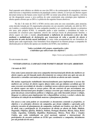 30
final esperado seria idêntico ao obtido no caso dos DIUs e da contracepção de emergência: mesmo
onde houvesse a majoritária resistência da população contra o aborto, os serviços de abortos seguro
deveriam tornar-se tão banais como inserir um DIU ou tomar uma pílula do dia seguinte, e deveria
ser tão desgastante acusar a nova política de estar construindo uma estratégia para implantar o
aborto quanto afirmar que os DIUs e a pílula do dia seguinte fossem abortivos.

        No dia 3 de maio de 2012 o ICMA enviou uma carta aos seus associados, para anunciar,
como decisão tomada por 26 organizações presentes em um encontro realizado, em abril de 2011,
em Londres, o estabelecimento de uma campanha mundial a ser coordenada, durante os primeiros
três anos, pelo próprio ICMA. A campanha pedia a ação imediata e simultânea de todos os
associados do consórcio para implantar, através dos serviços locais de planejamento familiar, o
aborto seguro em todo o mundo, desarticulando a influência do movimento a favor da vida
mediante a multiplicação de declarações que trouxessem de volta a questão do aborto à
perspectiva de uma decisão moral individual. A carta vinha acompanhada de um formulário de
adesão para cada organização. Este formulário ficou disponível na Internet porque a campanha foi
idealizada para ser aberta não apenas aos membros do ICMA, mas também a

                       “toda a sociedade civil, grupos, organizações, redes
                          e indivíduos que subscrevam seus objetivos”.

                                                       https://www.surveymonkey.com/s/CHH62F5

Eis um resumo da carta:

    “INTERNATIONAL CAMPAIGN FOR WOMEN’S RIGHT TO SAFE ABORTION

  3 de maio de 2012

  Esta carta é para anunciar uma nova campanha internacional pelo direito das mulheres ao
  aborto seguro, que foi lançada muito discretamente no começo deste ano após um ano de
  discussões e consultas com muitos promotores do direito ao aborto em todo o mundo.

  Há muitas organizações trabalhando internacionalmente para implementar o acesso das
  mulheres aos serviços de aborto seguro. Quase todas com que falamos acreditam que há
  uma crescente necessidade de vincular e combinar nossos esforços para assegurar o direito
  ao aborto seguro em todos os nossos países. Há um consenso de que necessitamos um
  movimento internacional para desafiar a ameaça crescente que estamos presenciando por
  parte das forças conservadoras políticas e religiosas, que estão buscando atrasar o relógio,
  bloquear os esforços para implementar leis e disponibilizar serviços e excluir o aborto das
  iniciativas de redução da mortalidade materna e planejamento familiar.

  Em anexo a esta carta podem ser encontrados os documentos contendo os propósitos, os
  objetivos e os princípios diretores da campanha, que foram redigidos e aprovados pelo
  primeiro encontro de planejamento da campanha, realizado em Londres, nos dias 20 e 21
  de abril, com a participação de 26 promotores do direito ao aborto da Índia, Malásia,
  Paquistão, Filipinas, Quênia, Moldova, Polônia, Portugal, Romênia, Rússia, Suíça, Reino
  Unido, Argentina, Colômbia, República Dominicana, México, Porto Rico e Estados
  Unidos, que estão trabalhando em nível nacional, regional e internacional. Os
  participantes do encontro pediram ao ICMA que coordenasse a campanha, inicialmente
  por um período de três anos.
 