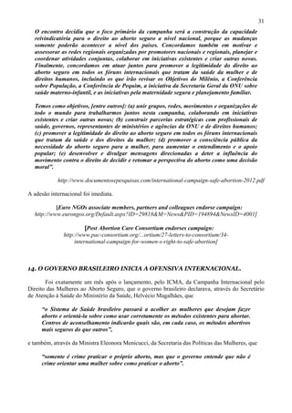 31
  O encontro decidiu que o foco primário da campanha será a construção da capacidade
  reivindicatória para o direito ao aborto seguro a nível nacional, porque as mudanças
  somente poderão acontecer a nível dos países. Concordamos também em motivar e
  assessorar as redes regionais organizadas por promotores nacionais e regionais, planejar e
  coordenar atividades conjuntas, colaborar em iniciativas existentes e criar outras novas.
  Finalmente, concordamos em atuar juntos para promover a legitimidade do direito ao
  aborto seguro em todos os fóruns internacionais que tratam da saúde da mulher e de
  direitos humanos, incluindo os que irão revisar os Objetivos do Milênio, a Conferência
  sobre População, a Conferência de Pequim, a iniciativa da Secretaria Geral da ONU sobre
  saúde materno-infantil, e as iniciativas pela maternidade segura e planejamento familiar.

  Temos como objetivos, [entre outros]: (a) unir grupos, redes, movimentos e organizações de
  todo o mundo para trabalharmos juntos nesta campanha, colaborando em iniciativas
  existentes e criar outras novas; (b) construir parcerias estratégicas com profissionais de
  saúde, governos, representantes de ministérios e agências da ONU e de direitos humanos;
  (c) promover a legitimidade do direito ao aborto seguro em todos os fóruns internacionais
  que tratam da saúde e dos direitos da mulher; (d) promover a consciência pública da
  necessidade do aborto seguro para a mulher, para aumentar o entendimento e o apoio
  popular; (e) desenvolver e divulgar mensagens direcionadas a deter a influência do
  movimento contra o direito de decidir e retomar a perspectiva do aborto como uma decisão
  moral”.

            http://www.documentosepesquisas.com/international-campaign-safe-abortion-2012.pdf

A adesão internacional foi imediata.

           [Euro NGOs associate members, partners and colleagues endorse campaign:
  http://www.eurongos.org/Default.aspx?ID=29818&M=News&PID=194894&NewsID=4001]

                         [Post Abortion Care Consortium endorses campaign:
               http://www.pac-consortium.org/...ortium/27-letters-to-consortium/34-
                    international-campaign-for-women-s-right-to-safe-abortion]



14. O GOVERNO BRASILEIRO INICIA A OFENSIVA INTERNACIONAL.

       Foi exatamente um mês após o lançamento, pelo ICMA, da Campanha Internacional pelo
Direito das Mulheres ao Aborto Seguro, que o governo brasileiro declarava, através do Secretário
de Atenção à Saúde do Ministério da Saúde, Helvécio Magalhães, que

     “o Sistema de Saúde brasileiro passará a acolher as mulheres que desejam fazer
     aborto e orientá-la sobre como usar corretamente os métodos existentes para abortar.
     Centros de aconselhamento indicarão quais são, em cada caso, os métodos abortivos
     mais seguros do que outros”,

e também, através da Ministra Eleonora Menicucci, da Secretaria das Políticas das Mulheres, que

     “somente é crime praticar o próprio aborto, mas que o governo entende que não é
     crime orientar uma mulher sobre como praticar o aborto”.
 