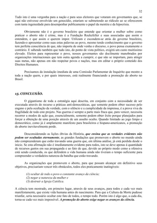 32
Tudo isto é uma vergonha para a nação e para seus eleitores que votaram em governantes que, se
aqui não estivesse envolvido um genocídio, estariam se submetendo ao ridículo ao se oferecerem
com tanta ingenuidade para desempenhar publicamente o papel da mentira e da hipocrisia.

        Obviamente não é o governo brasileiro que entende que orientar a mulher sobre como
praticar o aborto não é crime, mas é a Fundação Rockefeller e suas associadas que assim o
entendem, e que assim o querem impor. Utilizam e escondem-se atrás do governo brasileiro,
fazendo-o apresentar como suas estas palavras ao povo, mesmo tendo conhecimento que o governo
tem perfeita consciência de que, não importa de onde venha o discurso, o povo pensa exatamente o
contrário. E sabendo também que tudo isto, do ponto de vista político, exigirá um custo muitíssimo
elevado. Eleitos para representar o povo, nossos governantes são docilmente manobrados por
organizações internacionais que tem outra agenda a cumprir, e que não se importam, para atingir
suas metas, não apenas em não respeitar povos e nações, mas em editar o próprio conteúdo dos
Direitos Humanos.

        Precisamos da instalação imediata de uma Comissão Parlamentar de Inquérito que mostre a
toda a nação quem, e por quais interesses, está realmente financiando a promoção do aborto no
Brasil.



15. CONCLUSÃO.

        O gigantismo de toda a estratégia aqui descrita, em conjunto com a necessidade de ser
executada através do recurso a práticas anti-democráticas, que somente podem obter sucesso pelo
engano e pela ocultação da verdade, com o silêncio e a cumplicidade da imprensa, é a prova viva da
fragilidade de todo este projeto. Nas guerras é sempre a parte mais fraca que, para vencer, necessita
recorrer a modos de ação que, essencialmente, somente podem obter êxito porque planejados para
forçar a obtenção de uma posição através de um assalto oculto. Quando limitado ao jogo limpo e
democrático, como já é amplamente manifesto para brasileiros e hispano-americanos, a promoção
do aborto inevitavelmente perde.

        Desconsiderando as lições óbvias da História, que ensina que as verdades evidentes não
podem ser ocultadas eternamente, as grandes fundações que promovem o aborto no mundo ainda
não compreenderam que estão travando uma guerra que, em última análise, já está perdida desde o
início. Se esta afirmação não é imediatamente evidente para todos, isto se deve apenas à quantidade
de recursos gastos em sua propaganda e ao fato de que, devido ao próprio modo como a ofensiva
está sendo conduzida, os que defendem a vida humana ainda não tiveram o tempo suficiente para
compreender a verdadeira natureza da batalha que estão travando.

       As organizações que promovem o aborto, para que possam alcançar em definitivo seus
objetivos, precisariam vencer três obstáculos, todos eles praticamente inatingíveis:

         (1) ocultar de todo o povo o constante avanço da ciência;
         (2) negar a natureza da mulher e
         (3) destruir a Igreja Católica.

A ciência tem mostrado, em primeiro lugar, através de seus avanços, para todos e cada vez mais
manifestamente, que existe vida humana antes do nascimento. Para que a Cultura da Morte pudesse
triunfar, seria necessário ocultar este fato de todos, o tempo todo. Porém isto é algo que, a cada dia,
torna-se cada vez mais impossível. A promoção do aborto exige negar os avanços da ciência.
 
