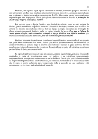 33
       O aborto, em segundo lugar, agride a natureza da mulher, justamente porque o nascituro é
um ser humano, um fato cuja ocultação atualmente tornou-se impossível. A maioria das mulheres
que praticaram o aborto arrepende-se amargamente de tê-lo feito, o que mostra que o praticaram
enganadas por uma propaganda falsa e que agiram contra si mesmas ao fazê-lo. A promoção do
aborto exige negar a natureza da mulher.

        Em terceiro lugar, a Igreja Católica, uma instituição milenar, entre as mais antigas da
história, jamais abandonará a oposição ao aborto. Na questão do aborto, ademais, se a evidência da
ciência e a maioria das mulheres estão ao lado da Igreja, a própria insistência na promoção do
aborto somente conseguirá fortalecer cada vez mais a posição da Igreja. Para que a Cultura da
Morte possa triunfar, seria necessário extinguir a Igreja Católica, um objetivo sonhado por
muitos dos maiores ditadores da história, mas até o momento jamais alcançado.

       Qualquer comissão de peritos que examinasse imparcialmente a apresentação de um projeto
que, para obter sucesso em suas metas, tivesse que ocultar permanentemente da humanidade os
desenvolvimentos da ciência, negar a natureza das mulheres e destruir a Igreja Católica, deveria
concluir que, independentemente dos recursos e do conteúdo do projeto, tal iniciativa possui uma
probabilidade de êxito praticamente nula.

        Se o projeto já tivesse iniciado suas atividades e, durante algum tempo, estivesse produzindo
resultados, à custa de investimentos cada vez maiores e de estratégias crescentemente
desproporcionais, seu aparente sucesso deveria ser atribuído ao fato de que, provavelmente devido
ao próprio modo pelo qual está sendo executado, os cientistas, as mulheres e os eclesiásticos ainda
não tiveram o tempo suficiente para compreender toda a extensão do que realmente está
acontecendo e poder trazer toda a iniciativa à luz do dia.
 