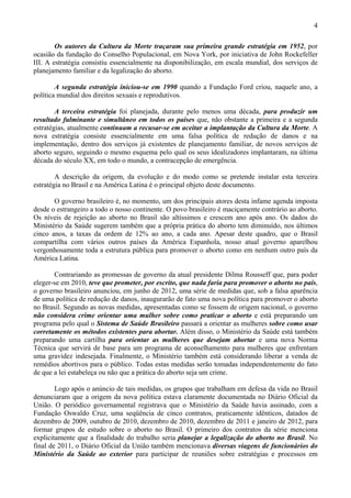 4

        Os autores da Cultura da Morte traçaram sua primeira grande estratégia em 1952, por
ocasião da fundação do Conselho Populacional, em Nova York, por iniciativa de John Rockefeller
III. A estratégia consistiu essencialmente na disponibilização, em escala mundial, dos serviços de
planejamento familiar e da legalização do aborto.

        A segunda estratégia iniciou-se em 1990 quando a Fundação Ford criou, naquele ano, a
política mundial dos direitos sexuais e reprodutivos.

        A terceira estratégia foi planejada, durante pelo menos uma década, para produzir um
resultado fulminante e simultâneo em todos os países que, não obstante a primeira e a segunda
estratégias, atualmente continuam a recusar-se em aceitar a implantação da Cultura da Morte. A
nova estratégia consiste essencialmente em uma falsa política de redução de danos e na
implementação, dentro dos serviços já existentes de planejamento familiar, de novos serviços de
aborto seguro, seguindo o mesmo esquema pelo qual os seus idealizadores implantaram, na última
década do século XX, em todo o mundo, a contracepção de emergência.

        A descrição da origem, da evolução e do modo como se pretende instalar esta terceira
estratégia no Brasil e na América Latina é o principal objeto deste documento.

       O governo brasileiro é, no momento, um dos principais atores desta infame agenda imposta
desde o estrangeiro a todo o nosso continente. O povo brasileiro é maciçamente contrário ao aborto.
Os níveis de rejeição ao aborto no Brasil são altíssimos e crescem ano após ano. Os dados do
Ministério da Saúde sugerem também que a própria prática do aborto tem diminuído, nos últimos
cinco anos, a taxas da ordem de 12% ao ano, a cada ano. Apesar deste quadro, que o Brasil
compartilha com vários outros países da América Espanhola, nosso atual governo aparelhou
vergonhosamente toda a estrutura pública para promover o aborto como em nenhum outro país da
América Latina.

       Contrariando as promessas de governo da atual presidente Dilma Rousseff que, para poder
eleger-se em 2010, teve que prometer, por escrito, que nada faria para promover o aborto no país,
o governo brasileiro anunciou, em junho de 2012, uma série de medidas que, sob a falsa aparência
de uma política de redução de danos, inaugurarão de fato uma nova política para promover o aborto
no Brasil. Segundo as novas medidas, apresentadas como se fossem de origem nacional, o governo
não considera crime orientar uma mulher sobre como praticar o aborto e está preparando um
programa pelo qual o Sistema de Saúde Brasileiro passará a orientar as mulheres sobre como usar
corretamente os métodos existentes para abortar. Além disso, o Ministério da Saúde está também
preparando uma cartilha para orientar as mulheres que desejam abortar e uma nova Norma
Técnica que servirá de base para um programa de aconselhamento para mulheres que enfrentam
uma gravidez indesejada. Finalmente, o Ministério também está considerando liberar a venda de
remédios abortivos para o público. Todas estas medidas serão tomadas independentemente do fato
de que a lei estabeleça ou não que a prática do aborto seja um crime.

        Logo após o anúncio de tais medidas, os grupos que trabalham em defesa da vida no Brasil
denunciaram que a origem da nova política estava claramente documentada no Diário Oficial da
União. O periódico governamental registrava que o Ministério da Saúde havia assinado, com a
Fundação Oswaldo Cruz, uma seqüência de cinco contratos, praticamente idênticos, datados de
dezembro de 2009, outubro de 2010, dezembro de 2010, dezembro de 2011 e janeiro de 2012, para
formar grupos de estudo sobre o aborto no Brasil. O primeiro dos contratos da série menciona
explicitamente que a finalidade do trabalho seria planejar a legalização do aborto no Brasil. No
final de 2011, o Diário Oficial da União também mencionava diversas viagens de funcionários do
Ministério da Saúde ao exterior para participar de reuniões sobre estratégias e processos em
 