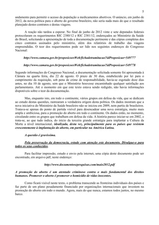 5
andamento para permitir o acesso da população a medicamentos abortivos. O anúncio, em junho de
2012, da nova política para o aborto do governo brasileiro, não seria nada mais do que o resultado
planejado destes contratos e destas viagens.

       A reação não tardou a esperar. No final de junho de 2012 vinte e sete deputados federais
protocolaram os requerimentos RIC 2380/12 e RIC 2381/12, endereçados ao Ministério da Saúde
do Brasil, solicitando a apresentação de toda a documentação pertinente e das cópias completas dos
cinco contratos assinados pelo ministério, além dos relatórios de trabalho das viagens
empreendidas. O teor dos requerimentos pode ser lido nos seguintes endereços do Congresso
Nacional:

      http://www.camara.gov.br/proposicoesWeb/fichadetramitacao?idProposicao=549777

      http://www.camara.gov.br/proposicoesWeb/fichadetramitacao?idProposicao=549778

Segundo informações do Congresso Nacional, a documentação solicitada somente foi apresentada à
Câmara na quarta feira, dia 22 de agosto. O prazo de 30 dias, estabelecido por lei para o
cumprimento da requisição, sob pena de crime de responsabilidade, havia-se esgotado doze dias
antes, no dia 10 de agosto, sem que o Ministério houvesse encaminhado qualquer satisfação aos
parlamentares. Até o momento em que este texto estava sendo redigido, não havia informações
disponíveis sobre o teor da documentação.

        Mas, enquanto isto, em todo o continente, vários grupos em defesa da vida, que se dedicam
ao estudo destas questões, rastrearam a verdadeira origem desta política. Os dados mostram que a
nova iniciativa do Ministério da Saúde brasileiro não se iniciou em 2009, nem partiu de brasileiros.
Tratava-se apenas do ponto de partida visível para desencadear uma nova estratégia, muito mais
ampla e ambiciosa, para a promoção do aborto em todo o continente. Os dados estão, no momento,
circulando entre os grupos que trabalham em defesa da vida. A história parece iniciar-se em 2002, e
trata-se, ao que tudo indica, do início da terceira grande estratégia para implantar a Cultura da
Morte a nível internacional, idealizada, desta vez, principalmente para os países que resistem
crescentemente à implantação do aborto, em particular na América Latina.

       A questão é gravíssima.

       Pela preservação da democracia, estude com atenção este documento. Divulgue-o para
todos os seus conhecidos.

       Para facilitar impressão, estudo e envio pela internet, uma cópia deste documento pode ser
encontrado, em arquivo pdf, neste endereço:

                      http://www.documentosepesquisas.com/maio2012.pdf

A promoção do aborto é um atentado criminoso contra o mais fundamental dos direitos
humanos. Promover o aborto é promover o homicídio de vidas inocentes.

       Como ficará visível neste texto, o problema transcende as fronteiras individuais dos países e
faz parte de um plano pesadamente financiado por organizações internacionais que investem na
promoção do aborto em todo o mundo. Agora, mais do que nunca, estamos todos juntos, no mesmo
barco.
 