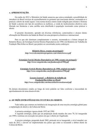 6

1. APRESENTAÇÃO.

        Em junho de 2012 o Ministério da Saúde anunciou que estava estudando a possibilidade de
introduzir no Brasil serviços de aconselhamento às gestantes que tencionam abortar, ensinando-as a
praticar o aborto de modo seguro. Uma norma técnica estaria sendo redigida para orientar o Sistema
de Saúde a prestar este tipo de assistência às mulheres, a venda de medicamentos abortivos seria
liberada nas farmácias e uma cartilha seria distribuída à população mostrando como praticar o
aborto.

       O presente documento, apoiado em diversas referências, contextualiza o alcance destas
afirmações do Ministério da Saúde do Brasil em uma perspectiva histórica e internacional.

       Para os que não dominam completamente o assunto, recomenda-se a leitura integral do
Relatório Reece, da Estratégia Ford de Direitos Reprodutivos de 1990 e do Relatório de Trabalho da
Fundação MacArthur no Brasil, que podem ser encontrados nestes endereços:


                             Relatório Reece, resumo em português:
                    http://www.documentosepesquisas.com/relatorioreece.pdf


            Estratégia Ford de Direitos Reprodutivos de 1990, resumo em português:
                       http://www.votopelavida.com/fundacaoford1990.pdf


              Estratégia Ford de Direitos Reprodutivos de 1990, original em inglês:
                      http://www.votopelavida.com/fordfoundation1990.pdf


                          Lessons Learned – o Relatório de trabalho da
                                FundaçãoMacArthur no Brasil:
                   http://www.votopelavida.com/macarthurlessonslearned.pdf


Os demais documentos citados ao longo do texto poderão ser lidos conforme a necessidade de
aprofundamento do tema desenvolvido.



2. AS TRÊS ESTRATÉGIAS DA CULTURA DA MORTE.

       Tudo indica que estamos na iminência da inauguração de uma terceira estratégia global para
a implantação do aborto e da Cultura da Morte.

      A primeira estratégia vigorou desde 1952 até 1990.
      A segunda estratégia, ainda que em preparação desde meados dos anos 70, foi inaugurada
em 1990 e continua em execução nos países em que o aborto já é legalizado.

       A terceira estratégia, preparada desde 2002, pretende ter-se inaugurado, a nível mundial, em
maio de 2012, e deverá ser implementada nos países que estão se recusando a dobrar diante da
Cultura da Morte.
 