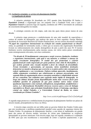 7



(A) A primeira estratégia: os serviços de planejamento familiar
    e a legalização do aborto.

       A primeira estratégia foi desenhada em 1952 quando John Rockefeller III fundou o
Population Council, a organização que, em conjunto com a Fundação Ford, com a qual o
Population Council se associou logo em seguida, coordenou até 1990 o movimento de contenção
do crescimento demográfico no mundo.

       A estratégia consistia em três etapas, cada uma das quais durou pouco menos de uma
década.

        A primeira etapa promoveu o estabelecimento de uma rede mundial de especialistas e
centros de estudos de demografia, que pudesse dar apoio às fases seguintes. George Martine,
presidente da Associação Brasileira de Estudos Populacionais, em um extenso documento intitulado
“O papel dos organismos internacionais na evolução dos estudos populacionais no Brasil”,
relata, na qualidade de testemunha ocular, o efeito que os recursos das organizações Rockefeller
tiveram no redirecionamento dos estudos demográficos do país a partir dos anos 50. O mesmo
fenômeno ocorria simultaneamente, pelas mesmas causas, em vários outros países considerados
como estrategicamente relevantes, nos cinco continentes:

     “Na década de 50 imediatamente começaram a surgir recursos, fundações, institutos
     e organismos internacionais, cada qual à sua maneira, a combater a ameaça do
     rápido crescimento demográfico. O caudal dos que promoviam o controle
     populacional foi sendo engrossado por gente poderosa como John D. Rockefeller, o
     que acabou gerando uma cruzada mundial a favor da redução da fecundidade.
     Foram inventados e apresentados, ad nauseam, vários modelinhos destinados
     demonstrar ao mundo a desgraça que ocorreria se os países pobres não conseguissem
     reduzir rapidamente o seu crescimento. Embora tenham aparecido, imediatamente,
     sólidos argumentos econômicos que relativizavam as ameaças preconizadas, esta
     segunda linha de argumentação nunca conseguiu neutralizar a simplicidade atraente
     da tese controlista. Isto estimulou uma expansão muito rápida de demografia. Ao
     longo das últimas décadas foram disponibilizados muito mais recursos fáceis para
     trabalhar questões de população do que para analisar outros temas sociais
     igualmente importantes como nutrição, delinqüência, marginalidade, analfabetismo e
     outros. [...] Adicionalmente Rockefeller forneceu recursos para a área de biologia
     reprodutiva no Brasil, cujos principais beneficiários foram o Cemicamp, cuja figura
     central era Aníbal Faúndes, e a Universidade Federal da Bahia, no centro
     coordenado por Elsimar Coutinho”.

                                             http://www.scielo.br/pdf/rbepop/v22n2/v22n2a04.pdf

A segunda etapa promoveu o estabelecimento de programas de planejamento familiar nos países de
terceiro mundo, principalmente na Ásia e na África.

       A terceira etapa consistiu em um lobby junto ao governo federal dos Estados Unidos para
que este reconhecesse o problema populacional mundial como questão de segurança interna dos
Estados Unidos. Os programas de planejamento familiar, a esta altura já implantados em grande
parte dos países do terceiro mundo, serviriam de vitrine para fundamentar as exigências
apresentadas ao governo americano. Esta terceira etapa, logo em seguida, estendeu-se à cooptação
da ONU para que esta reconhecesse a necessidade de conter a explosão populacional, o que
 