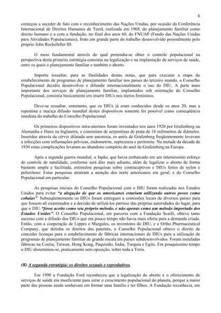 8
começou a suceder de fato com o reconhecimento das Nações Unidas, por ocasião da Conferência
Internacional de Direitos Humanos de Teerã, realizada em 1968, do planejamento familiar como
direito humano e a com a fundação, no final dos anos 60, do FNUAP (Fundo das Nações Unidas
para Atividades Populacionais), fruto em grande parte do trabalho desenvolvido pessoalmente pelo
próprio John Rockefeller III.

        O meio fundamental através do qual pretendia-se obter o controle populacional na
perspectiva desta primeira estratégia consistia na legalização e na implantação de serviços de saúde,
entre os quais o planejamento familiar e também o aborto.

       Importa ressaltar, para as finalidades destas notas, que para executar a etapa do
estabelecimento de programas de planejamento familiar nos países do terceiro mundo, o Conselho
Populacional decidiu desenvolver e difundir internacionalmente o uso do DIU. A parte mais
importante dos serviços de planejamento familiar, implantados sob orientação do Conselho
Populacional, consistia basicamente em inserir DIUs nos úteros femininos.

       Deve-se ressaltar, entretanto, que os DIUs já eram conhecidos desde os anos 20, mas a
repentina e maciça difusão mundial destes dispositivos somente foi possível como conseqüência
imediata do trabalho do Conselho Populacional.

        Os primeiros dispositivos intra-uterinos foram inventados nos anos 1920 por Grafenberg na
Alemanha e Haire na Inglaterra, e consistiam de serpentinas de prata de 18 milímetros de diâmetro.
Inseridos através da cérvix dilatada sem anestesia, os anéis de Grafenberg freqüentemente levavam
a infecções com inflamações pélvicas, endometrite, septicemia e peritonite. Na metade da década de
1930 estas complicações levaram ao abandono completo do anel de Grafemberg na Europa.

        Após a segunda guerra mundial, o Japão, que havia embarcado em um intensíssimo esforço
de controle de natalidade, conforme será dito mais adiante, além de legalizar o aborto de forma
bastante ampla e facilitada, estimulou pesquisas sobre contraceptivos e DIUs feitos de nylon e
polietileno. Estas pesquisas atraíram a atenção dos norte americanos em geral, e do Conselho
Populacional em particular.

       As pesquisas iniciais do Conselho Populacional com o DIU foram realizadas nos Estados
Unidos para evitar “a alegação de que os americanos estariam utilizando outros povos como
cobaias”. Subseqüentemente os DIUs foram entregues a comissões locais de diversos países para
que fossem ali examinados e a decisão de utilizá-los partisse das próprias autoridades do lugar, para
que o DIU “fosse aceito como seu próprio método, e não apenas como um método importado dos
Estados Unidos”. O Conselho Populacional, em parceria com a Fundação Scaife, obteve tanto
sucesso com a difusão dos DIUs que em pouco tempo não havia mais oferta para a demanda criada.
Então, com a cooperação de Lippes e Margules, os inventores do DIU, e a Ortho Pharmaceutical
Company, que detinha os direitos das patentes, o Conselho Populacional obteve o direito de
conceder licenças para o estabelecimento de fábricas internacionais de DIUs para a utilização de
programas de planejamento familiar de grande escala em países subdesenvolvidos. Foram instaladas
fábricas na Coréia, Taiwan, Hong Kong, Paquistão, Índia, Turquia e Egito. Em pouquíssimo tempo
o DIU disseminou-se, praticamente sem oposição, sobre toda a Terra.


(B) A segunda estratégia: os direitos sexuais e reprodutivos.

       Em 1990 a Fundação Ford reconheceu que a legalização do aborto e o oferecimento de
serviços de saúde era insuficiente para zerar o crescimento populacional do planeta, porque a maior
parte das pessoas ainda sonhavam em formar uma família e ter filhos. A Fundação reconhecia, em
 
