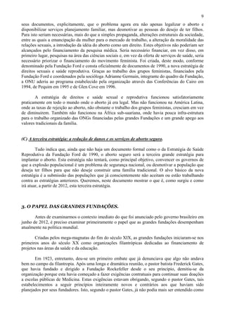 9
seus documentos, explicitamente, que o problema agora era não apenas legalizar o aborto e
disponibilizar serviços planejamento familiar, mas desmotivar as pessoas do desejo de ter filhos.
Para isto seriam necessárias, mais do que a simples propaganda, alterações estruturais da sociedade,
entre as quais a emancipação da mulher para o mercado de trabalho, a alteração da moralidade das
relações sexuais, a introdução da idéia do aborto como um direito. Estes objetivos não poderiam ser
alcançados pelo financiamento da pesquisa médica. Seria necessário financiar, em vez disso, em
primeiro lugar, pesquisas na área das ciências sociais e, em vez da oferta de serviços de saúde, seria
necessário priorizar o financiamento do movimento feminista. Foi criada, deste modo, conforme
denominado pela Fundação Ford e consta oficialmente de documentos de 1990, a nova estratégia de
direitos sexuais e saúde reprodutiva. Graças ao trabalho dos grupos feministas, financiados pela
Fundação Ford e coordenados pela socióloga Adrianne Germain, integrante do quadro da Fundação,
a ONU aderiu ao programa estabelecido pela organização através das Conferências do Cairo em
1994, de Pequim em 1995 e de Glen Cove em 1996.

       A estratégia de direitos e saúde sexual e reprodutiva funcionou satisfatoriamente
praticamente em todo o mundo onde o aborto já era legal. Mas não funcionou na América Latina,
onde as taxas de rejeição ao aborto, não obstante o trabalho dos grupos feministas, cresciam em vez
de diminuirem. Também não funcionou na África sub-saariana, onde havia pouca infra-estrutura
para o trabalho organizado das ONGs financiadas pelas grandes Fundações e um grande apego aos
valores tradicionais da família.


(C) A terceira estratégia: a redução de danos e os serviços de aborto seguro.

        Tudo indica que, ainda que não haja um documento formal como o da Estratégia de Saúde
Reprodutiva da Fundação Ford de 1990, o aborto seguro será a terceira grande estratégia para
implantar o aborto. Esta estratégia não tentará, como principal objetivo, convencer os governos de
que a explosão populacional é um problema de segurança nacional, ou desmotivar a população que
deseja ter filhos para que não deseje construir uma família tradicional. O alvo básico da nova
estratégia é a submissão das populações que já conscientemente não aceitam ou estão trabalhando
contra as estratégias anteriores. Queremos, neste documento mostrar o que é, como surgiu e como
irá atuar, a partir de 2012, esta terceira estratégia.



3. O PAPEL DAS GRANDES FUNDAÇÕES.

       Antes de examinarmos o contexto imediato do que foi anunciado pelo governo brasileiro em
junho de 2012, é preciso examinar primeiramente o papel que as grandes fundações desempenham
atualmente na política mundial.

       Criadas pelos mega-magnatas do fim do século XIX, as grandes fundações iniciaram-se nos
primeiros anos do século XX como organizações filantrópicas dedicadas ao financiamento de
projetos nas áreas da saúde e da educação.

       Em 1923, entretanto, deu-se um primeiro embate que já denunciava que algo não andava
bem no campo da filantropia. Após uma longa e dramática reunião, o pastor batista Frederick Gates,
que havia fundado e dirigido a Fundação Rockefeller desde o seu princípio, demitiu-se da
organização porque esta havia começado a fazer exigências contratuais para continuar suas doações
a escolas públicas de Medicina. Estas exigências estavam obrigando, segundo o pastor Gates, tais
estabelecimentos a seguir princípios inteiramente novos e contrários aos que haviam sido
planejados por seus fundadores. Isto, segundo o pastor Gates, já não podia mais ser entendido como
 