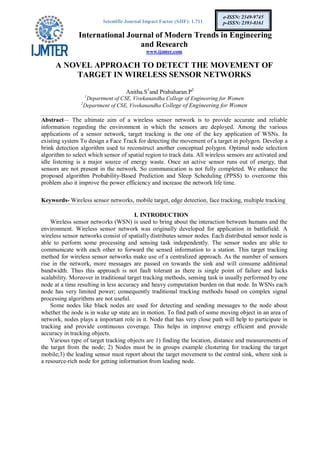 Scientific Journal Impact Factor (SJIF): 1.711
International Journal of Modern Trends in Engineering
and Research
www.ijmter.com
e-ISSN: 2349-9745
p-ISSN: 2393-8161
A NOVEL APPROACH TO DETECT THE MOVEMENT OF
TARGET IN WIRELESS SENSOR NETWORKS
Anitha.S1
and Prabaharan.P2
1
Department of CSE, Vivekanandha College of Engineering for Women
2
Department of CSE, Vivekanandha College of Engineering for Women
Abstract— The ultimate aim of a wireless sensor network is to provide accurate and reliable
information regarding the environment in which the sensors are deployed. Among the various
applications of a sensor network, target tracking is the one of the key application of WSNs. In
existing system To design a Face Track for detecting the movement of a target in polygon. Develop a
brink detection algorithm used to reconstruct another conceptual polygon. Optimal node selection
algorithm to select which sensor of spatial region to track data. All wireless sensors are activated and
idle listening is a major source of energy waste. Once an active sensor runs out of energy, that
sensors are not present in the network. So communication is not fully completed. We enhance the
proposed algorithm Probability-Based Prediction and Sleep Scheduling (PPSS) to overcome this
problem also it improve the power efficiency and increase the network life time.
Keywords- Wireless sensor networks, mobile target, edge detection, face tracking, multiple tracking
I. INTRODUCTION
Wireless sensor networks (WSN) is used to bring about the interaction between humans and the
environment. Wireless sensor network was originally developed for application in battlefield. A
wireless sensor networks consist of spatially distributes sensor nodes. Each distributed sensor node is
able to perform some processing and sensing task independently. The sensor nodes are able to
communicate with each other to forward the sensed information to a station. This target tracking
method for wireless sensor networks make use of a centralized approach. As the number of sensors
rise in the network, more messages are passed on towards the sink and will consume additional
bandwidth. Thus this approach is not fault tolerant as there is single point of failure and lacks
scalability. Moreover in traditional target tracking methods, sensing task is usually performed by one
node at a time resulting in less accuracy and heavy computation burden on that node. In WSNs each
node has very limited power; consequently traditional tracking methods based on complex signal
processing algorithms are not useful.
Some nodes like black nodes are used for detecting and sending messages to the node about
whether the node is in wake up state are in motion. To find path of some moving object in an area of
network, nodes plays a important role in it. Node that has very close path will help to participate in
tracking and provide continuous coverage. This helps in improve energy efficient and provide
accuracy in tracking objects.
Various type of target tracking objects are 1) finding the location, distance and measurements of
the target from the node; 2) Nodes must be in groups example clustering for tracking the target
mobile;3) the leading sensor must report about the target movement to the central sink, where sink is
a resource-rich node for getting information from leading node.
 