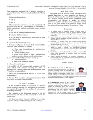 Gowtham M et al. International Journal of Engineering and Applied Computer Science (IJEACS)
Volume: 02, Issue: 06, ISBN: 978-0-9957075-7-3, June 2017
DOI:10.24032/ijeacs/0206/04 www.ijeacs.com 194
These gadgets are associated with PC which is introduced in
customer/client home. PC is associated with Internet of Things
server.
Customer application gives:
1) Sign up
2) Sign in
When customer is enlisted to AN, it is recognized with
declaration (Say one of a kind customer id). Interesting ID
alludes to a customer, that he is confirmed to control or screen
the gadget.
1) User will get rundown of administrations.
2) Selection of administrations.
3) He can check his administrations status before or in the
wake of observing.
B. Specialist NODE(Authority Node)
1) He keeps up all points of interest of all enlisted/validated
customers. Points of interest, for example,
a. Client data (extraordinary id, administrations
offered, session).
b. Currently working clients.
c. Client history (time of login, administrations
picked, operations done as such for with timings).
2) AN is associated with IOT server and it keeps up
a. Clients benefit status.
b. Status of PC introduced in home.
C. Home Personal Computer
1) Personal PC with IOT programming is associated with IOT
server which will continue checking the status of
administrations. On the off chance that any adjustment in status
PC performs as indicated by it.
2) Devices are associated with PC which is in USB to serial
correspondence.
3) Personal PC is associated with equipment unit to which
every one of the gadgets can be associated.
VII. RESULT ANALYSIS
A few Validation checks are performed for "Verified
remote exchanging utilizing IOT" application by separating it
into segments. Every part has been tried and all test outcomes
are working effectively.
The modules in the framework connect as for the
determinations and they can be coordinated to create the
coveted yield.
It is discovered that the framework fulfills every one of the
necessities indicated and delivers the yield with no blunder.
VIII. CONCLUSION
This paper gives an effective security convention to the
installed frameworks or stages separating the Internet of
Things. Its effectiveness has been fundamentally made strides.
As a working research facility model, comparable secure
correspondence can likewise be worked for different
frameworks. Outfitted with this assurance, individuals' security
could be very much ensured in the Internet of Things. This in
like manner advances the change of the Internet of Things.
REFERENCES
[1] Xu Xiaohui School of computer, Wuhan University School of
economics and management, “Study on Security Problems and Key
Technologies of The Internet of Things” Wuhan University Wuhan,
China. 2013.
[2] Atzori, Luigi; Iera, Antonio; Morabito, Giacomo, “The Internet
ofThings: A survey” Computer Networks, 2010, Vol.54 (15), pp.2787-
2805 [Peer Reviewed Journal]
[3] Gan, Gang ; Lu, Zeyong ; Jiang, Jun, “Internet of Things Security
Analysis” 2011 International Conference on Internet Technology
andApplications, Aug. 2011, pp.1-4
[4] Suo, Hui ; Wan, Jiafu ; Zou, Caifeng ; Liu, Jianqi, “Security in the
Internet of Things: A Review” 2012 International Conference
onComputer Science and Electronics Engineering, March 2012, Vol.3,
pp.648-651
[5] Zou, Caifeng, Lu, Zeyong, Morabito, Giacomo, “Access control for IOT
devices home automation, of computer science and electronic
engineering, jan 2014
[6] Freddy K Santoso, and Nicholas C H VunSchool, “Securing IOT for
Smart Home System” of Computer Engineering,Nanyang Technological
University, Singapore. 2015
AUTHORS’ PROFILE
Mr. Gowtham M received his B.E. degree in
Information Science and Engineering from Kalpataru
Institute of Technology, Tiptur. He received M.Tech.
degree in Computer Networks and Engineering from
National Institute of Engineering, Mysore. He is
currently working as Assistant Professor, Department
Of CSE at Rajeev Institute of Technology, Hassan, Karnataka, India. His area
of interest is Computer Networks, Cloud Computing.
Dr. M Ramakrishna received his B.E. Computer
Science and Engineering from Periyar University,
Tamilnadu. He received M.E. degree in Computer
Science and Engineering from Anna University,
Tamilnadu. He received Ph.D. in Computer Science
and Engineering from Anna University, Tamilnadu.
He is currently working as Professor & Head,
Department Of CSE at Vemana Institute of Technology, Bangalore,
Karnataka, India. His area of interest is Computer Networks.
 