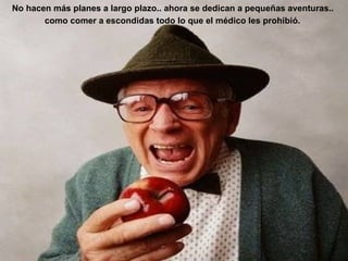 No hacen más planes a largo plazo.. ahora se dedican a pequeñas aventuras..  como comer a escondidas todo lo que el médico les prohibió.   