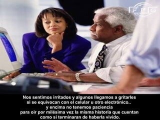 Nos sentimos irritados y algunos llegamos a gritarles  si se equivocan con el celular u otro electrónico..  y encima no tenemos paciencia  para oir por milésima vez la misma historia que cuentan  como si terminaran de haberla vivido. 