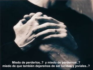 Miedo de perderlos..?  y miedo de perdernos..?  miedo de que también dejaremos de ser lúcidos y joviales..?  