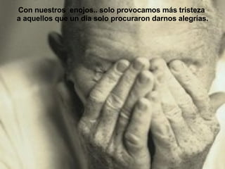 Con nuestros  enojos.. solo provocamos más tristeza  a aquellos que un dia solo procuraron darnos alegrías. 